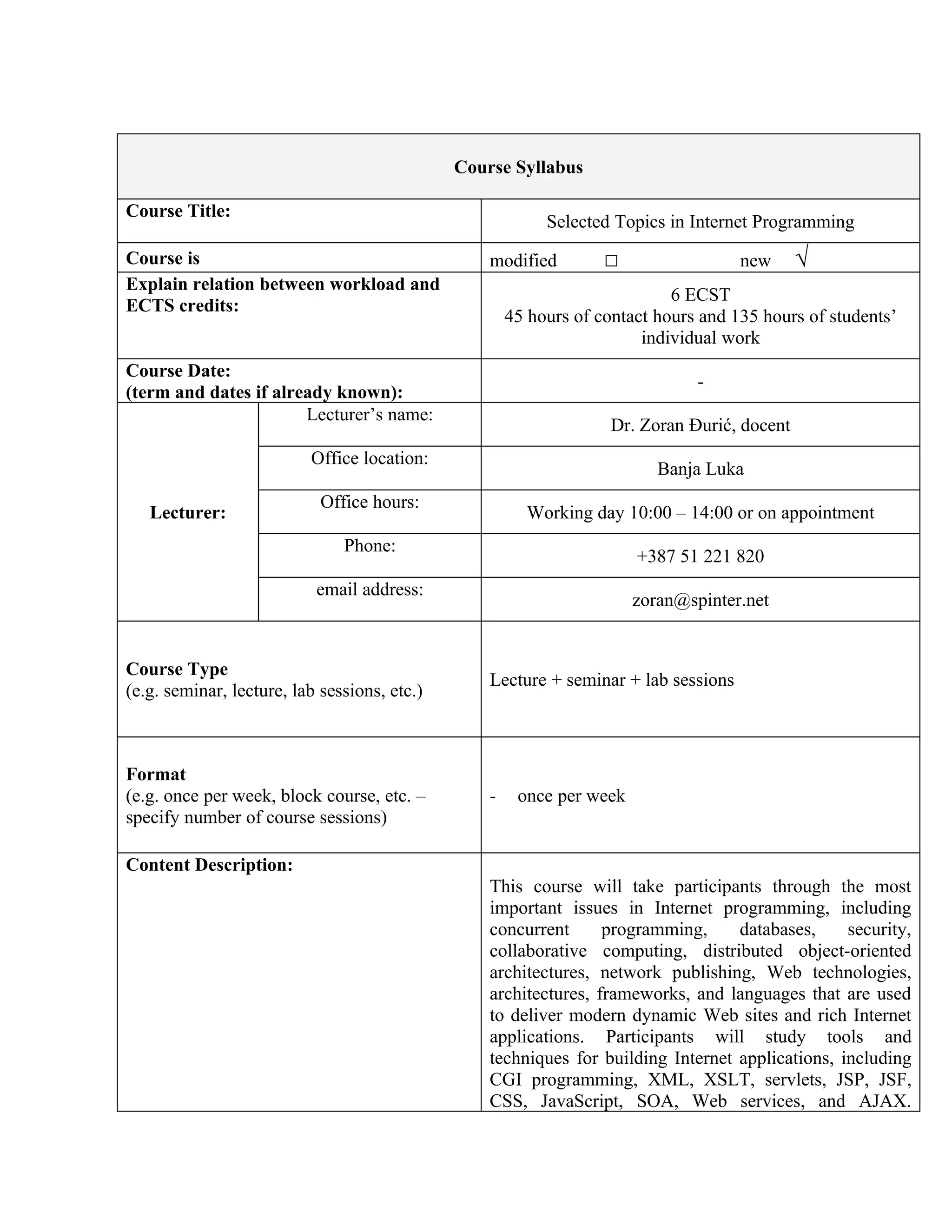 Course Syllabus

Course Title:
                                                           Selected Topics in Internet Programming
Course is                                         modified         □                 new      √
Explain relation between workload and
                                                                            6 ECST
ECTS credits:
                                                      45 hours of contact hours and 135 hours of students’
                                                                        individual work
Course Date:
                                                                               -
(term and dates if already known):
                       Lecturer’s name:
                                                                    Dr. Zoran Đurić, docent
                          Office location:
                                                                          Banja Luka
                            Office hours:
   Lecturer:                                            Working day 10:00 – 14:00 or on appointment
                               Phone:
                                                                       +387 51 221 820
                           email address:
                                                                       zoran@spinter.net


Course Type
                                                  Lecture + seminar + lab sessions
(e.g. seminar, lecture, lab sessions, etc.)



Format
(e.g. once per week, block course, etc. –         -    once per week
specify number of course sessions)

Content Description:
                                                  This course will take participants through the most
                                                  important issues in Internet programming, including
                                                  concurrent      programming,     databases,     security,
                                                  collaborative computing, distributed object-oriented
                                                  architectures, network publishing, Web technologies,
                                                  architectures, frameworks, and languages that are used
                                                  to deliver modern dynamic Web sites and rich Internet
                                                  applications. Participants will study tools and
                                                  techniques for building Internet applications, including
                                                  CGI programming, XML, XSLT, servlets, JSP, JSF,
                                                  CSS, JavaScript, SOA, Web services, and AJAX.
 