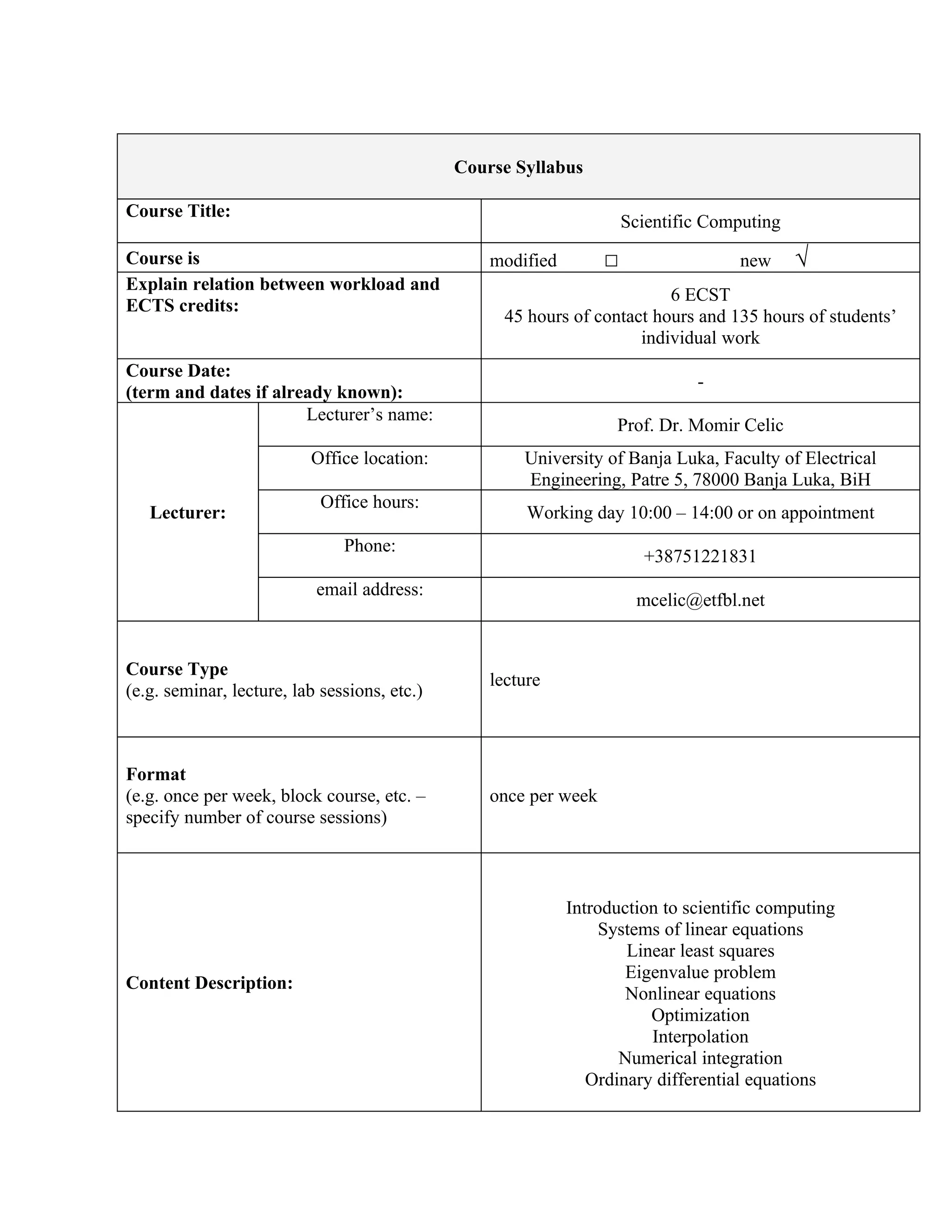 Course Syllabus

Course Title:
                                                                      Scientific Computing
Course is                                         modified        □                 new      √
Explain relation between workload and
                                                                          6 ECST
ECTS credits:
                                                    45 hours of contact hours and 135 hours of students’
                                                                      individual work
Course Date:
                                                                               -
(term and dates if already known):
                       Lecturer’s name:
                                                                   Prof. Dr. Momir Celic
                          Office location:            University of Banja Luka, Faculty of Electrical
                                                      Engineering, Patre 5, 78000 Banja Luka, BiH
                            Office hours:
   Lecturer:                                           Working day 10:00 – 14:00 or on appointment
                               Phone:
                                                                        +38751221831
                           email address:
                                                                       mcelic@etfbl.net


Course Type
                                                  lecture
(e.g. seminar, lecture, lab sessions, etc.)



Format
(e.g. once per week, block course, etc. –         once per week
specify number of course sessions)



                                                             Introduction to scientific computing
                                                                  Systems of linear equations
                                                                     Linear least squares
                                                                     Eigenvalue problem
Content Description:
                                                                     Nonlinear equations
                                                                        Optimization
                                                                        Interpolation
                                                                    Numerical integration
                                                                Ordinary differential equations
 