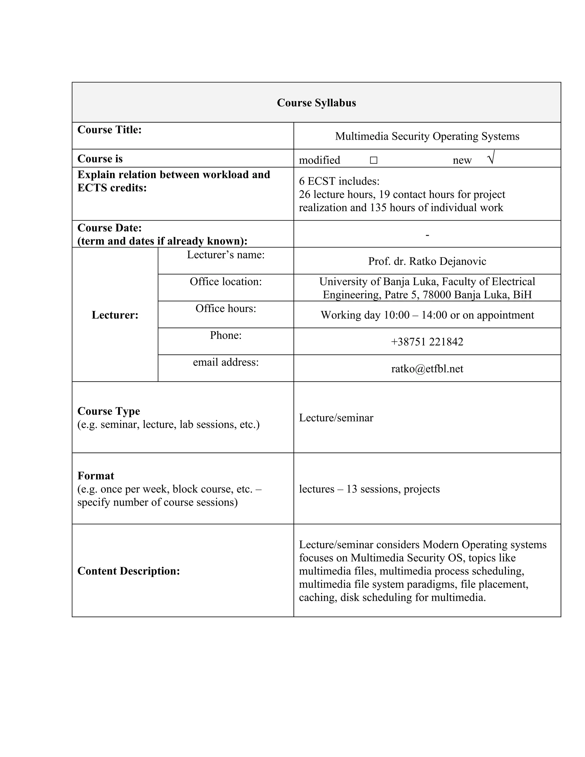 Course Syllabus

Course Title:
                                                          Multimedia Security Operating Systems
Course is                                         modified       □                   new   √
Explain relation between workload and
                                                  6 ECST includes:
ECTS credits:
                                                  26 lecture hours, 19 contact hours for project
                                                  realization and 135 hours of individual work
Course Date:
                                                                              -
(term and dates if already known):
                       Lecturer’s name:
                                                                 Prof. dr. Ratko Dejanovic
                          Office location:            University of Banja Luka, Faculty of Electrical
                                                      Engineering, Patre 5, 78000 Banja Luka, BiH
                           Office hours:
   Lecturer:                                          Working day 10:00 – 14:00 or on appointment
                               Phone:
                                                                      +38751 221842
                           email address:
                                                                      ratko@etfbl.net


Course Type
                                                  Lecture/seminar
(e.g. seminar, lecture, lab sessions, etc.)



Format
(e.g. once per week, block course, etc. –         lectures – 13 sessions, projects
specify number of course sessions)


                                                  Lecture/seminar considers Modern Operating systems
                                                  focuses on Multimedia Security OS, topics like
Content Description:                              multimedia files, multimedia process scheduling,
                                                  multimedia file system paradigms, file placement,
                                                  caching, disk scheduling for multimedia.
 