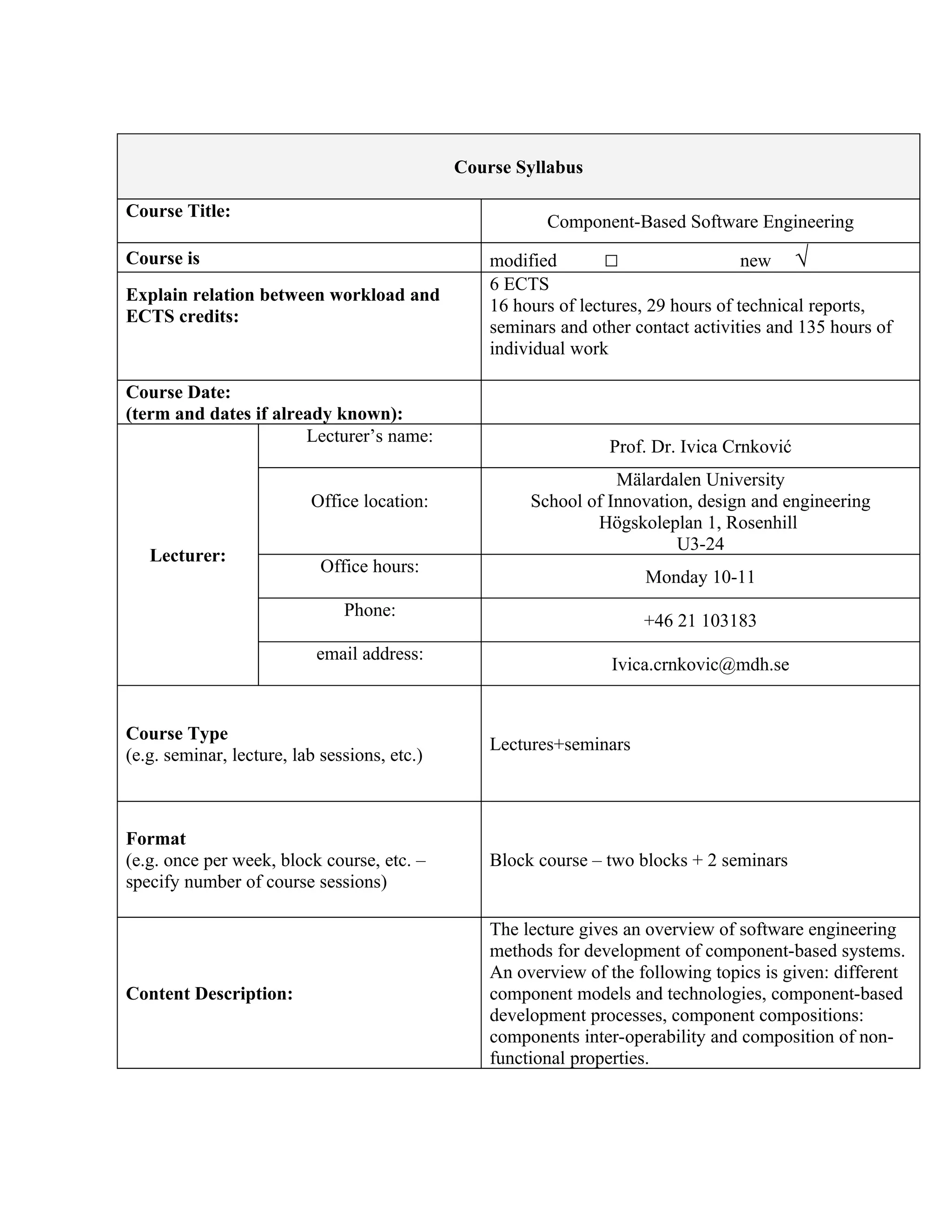 Course Syllabus

Course Title:
                                                         Component-Based Software Engineering
Course is                                         modified        □                  new √
                                                  6 ECTS
Explain relation between workload and
                                                  16 hours of lectures, 29 hours of technical reports,
ECTS credits:
                                                  seminars and other contact activities and 135 hours of
                                                  individual work

Course Date:
(term and dates if already known):
                       Lecturer’s name:
                                                                  Prof. Dr. Ivica Crnković
                                                                  Mälardalen University
                          Office location:             School of Innovation, design and engineering
                                                               Högskoleplan 1, Rosenhill
                                                                          U3-24
   Lecturer:
                            Office hours:
                                                                      Monday 10-11
                               Phone:
                                                                      +46 21 103183
                           email address:
                                                                  Ivica.crnkovic@mdh.se


Course Type
                                                  Lectures+seminars
(e.g. seminar, lecture, lab sessions, etc.)



Format
(e.g. once per week, block course, etc. –         Block course – two blocks + 2 seminars
specify number of course sessions)

                                                  The lecture gives an overview of software engineering
                                                  methods for development of component-based systems.
                                                  An overview of the following topics is given: different
Content Description:                              component models and technologies, component-based
                                                  development processes, component compositions:
                                                  components inter-operability and composition of non-
                                                  functional properties.
 