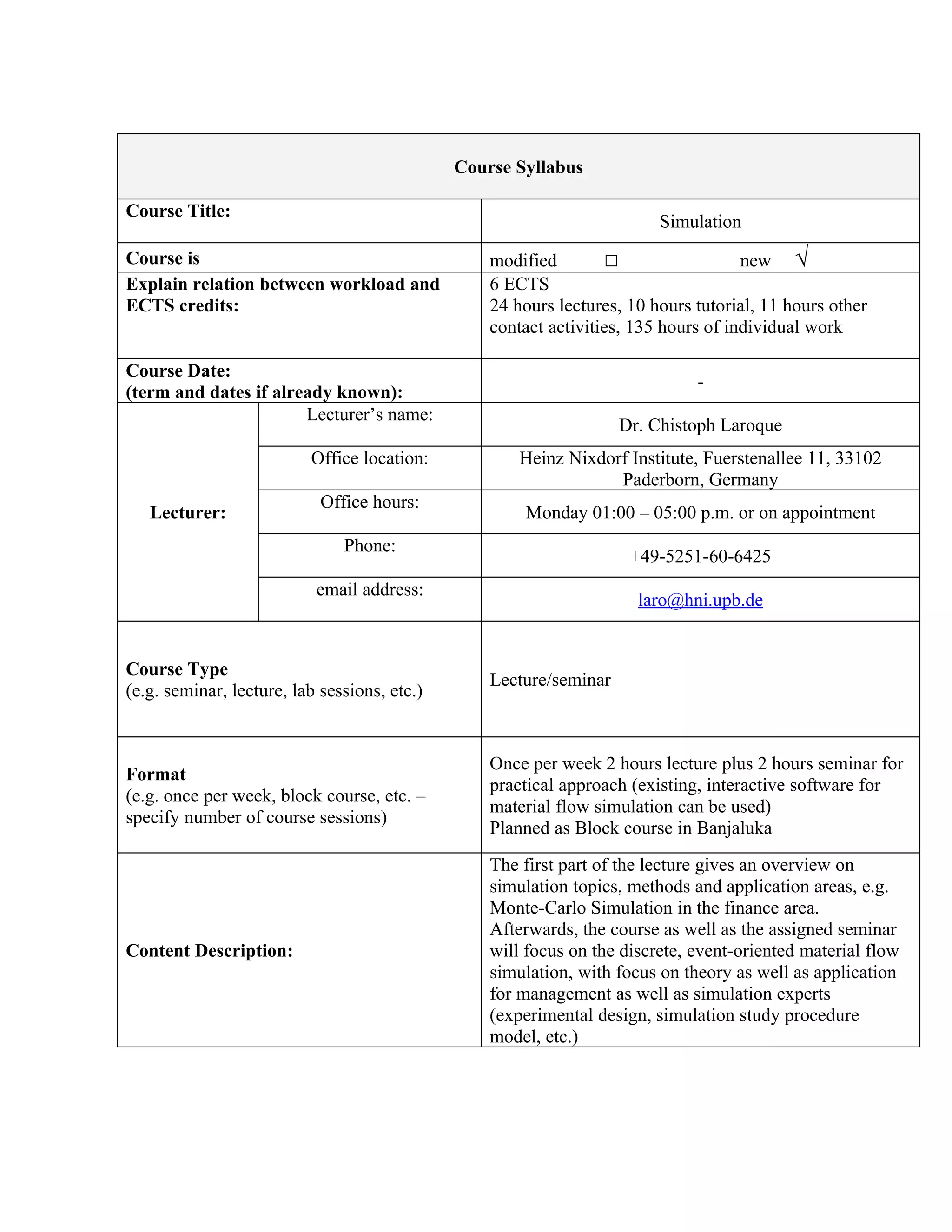 Course Syllabus

Course Title:
                                                                         Simulation
Course is                                         modified        □                  new √
Explain relation between workload and             6 ECTS
ECTS credits:                                     24 hours lectures, 10 hours tutorial, 11 hours other
                                                  contact activities, 135 hours of individual work

Course Date:
                                                                              -
(term and dates if already known):
                       Lecturer’s name:
                                                                    Dr. Chistoph Laroque
                          Office location:            Heinz Nixdorf Institute, Fuerstenallee 11, 33102
                                                                  Paderborn, Germany
                            Office hours:
   Lecturer:                                          Monday 01:00 – 05:00 p.m. or on appointment
                               Phone:
                                                                     +49-5251-60-6425
                           email address:
                                                                      laro@hni.upb.de


Course Type
                                                  Lecture/seminar
(e.g. seminar, lecture, lab sessions, etc.)


                                                  Once per week 2 hours lecture plus 2 hours seminar for
Format
                                                  practical approach (existing, interactive software for
(e.g. once per week, block course, etc. –
                                                  material flow simulation can be used)
specify number of course sessions)
                                                  Planned as Block course in Banjaluka
                                                  The first part of the lecture gives an overview on
                                                  simulation topics, methods and application areas, e.g.
                                                  Monte-Carlo Simulation in the finance area.
                                                  Afterwards, the course as well as the assigned seminar
Content Description:                              will focus on the discrete, event-oriented material flow
                                                  simulation, with focus on theory as well as application
                                                  for management as well as simulation experts
                                                  (experimental design, simulation study procedure
                                                  model, etc.)
 