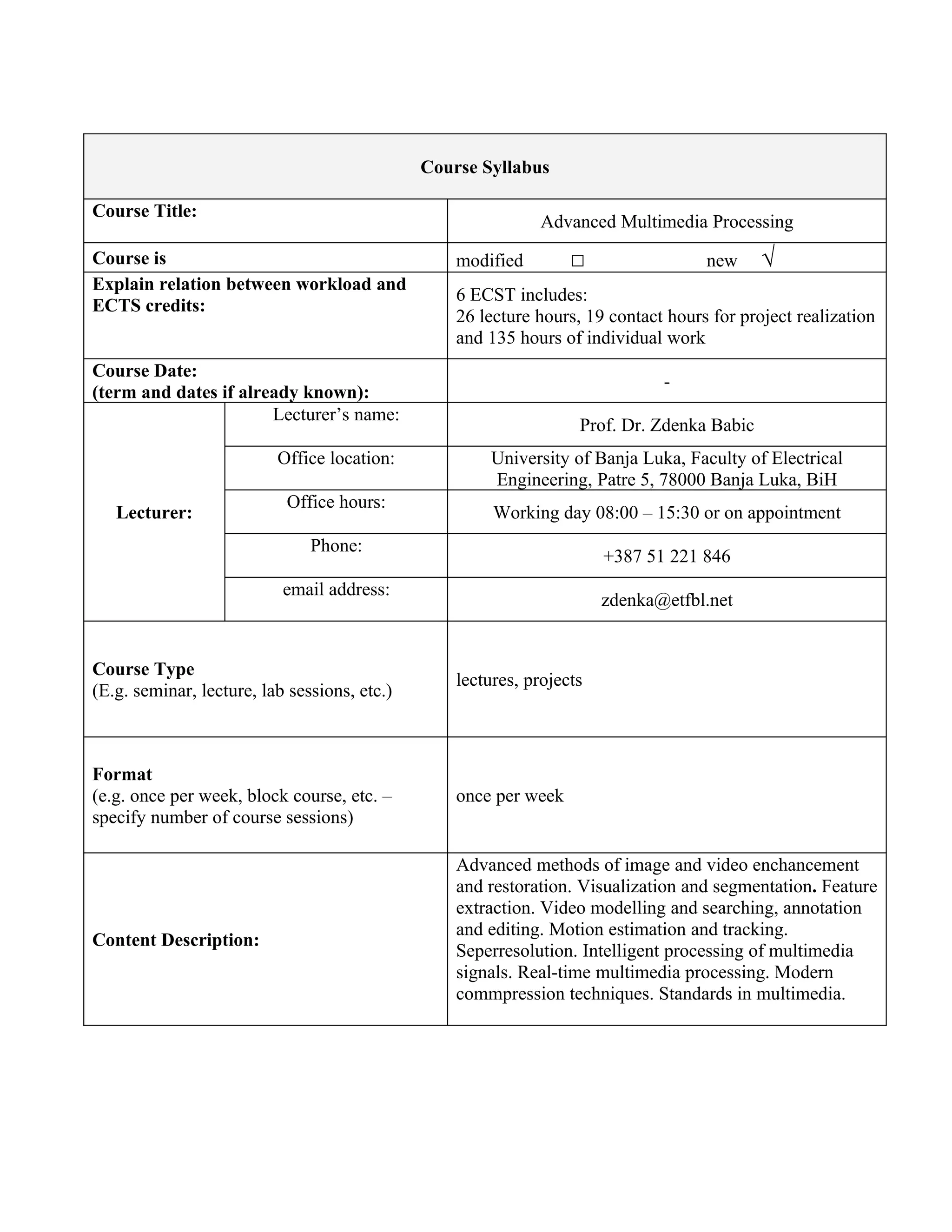 Course Syllabus

Course Title:
                                                              Advanced Multimedia Processing
Course is                                         modified        □                 new     √
Explain relation between workload and
                                                  6 ECST includes:
ECTS credits:
                                                  26 lecture hours, 19 contact hours for project realization
                                                  and 135 hours of individual work
Course Date:
                                                                              -
(term and dates if already known):
                       Lecturer’s name:
                                                                   Prof. Dr. Zdenka Babic
                          Office location:            University of Banja Luka, Faculty of Electrical
                                                      Engineering, Patre 5, 78000 Banja Luka, BiH
                           Office hours:
   Lecturer:                                           Working day 08:00 – 15:30 or on appointment
                               Phone:
                                                                       +387 51 221 846
                           email address:
                                                                       zdenka@etfbl.net


Course Type
                                                  lectures, projects
(E.g. seminar, lecture, lab sessions, etc.)



Format
(e.g. once per week, block course, etc. –         once per week
specify number of course sessions)

                                                  Advanced methods of image and video enchancement
                                                  and restoration. Visualization and segmentation. Feature
                                                  extraction. Video modelling and searching, annotation
                                                  and editing. Motion estimation and tracking.
Content Description:
                                                  Seperresolution. Intelligent processing of multimedia
                                                  signals. Real-time multimedia processing. Modern
                                                  commpression techniques. Standards in multimedia.
 
