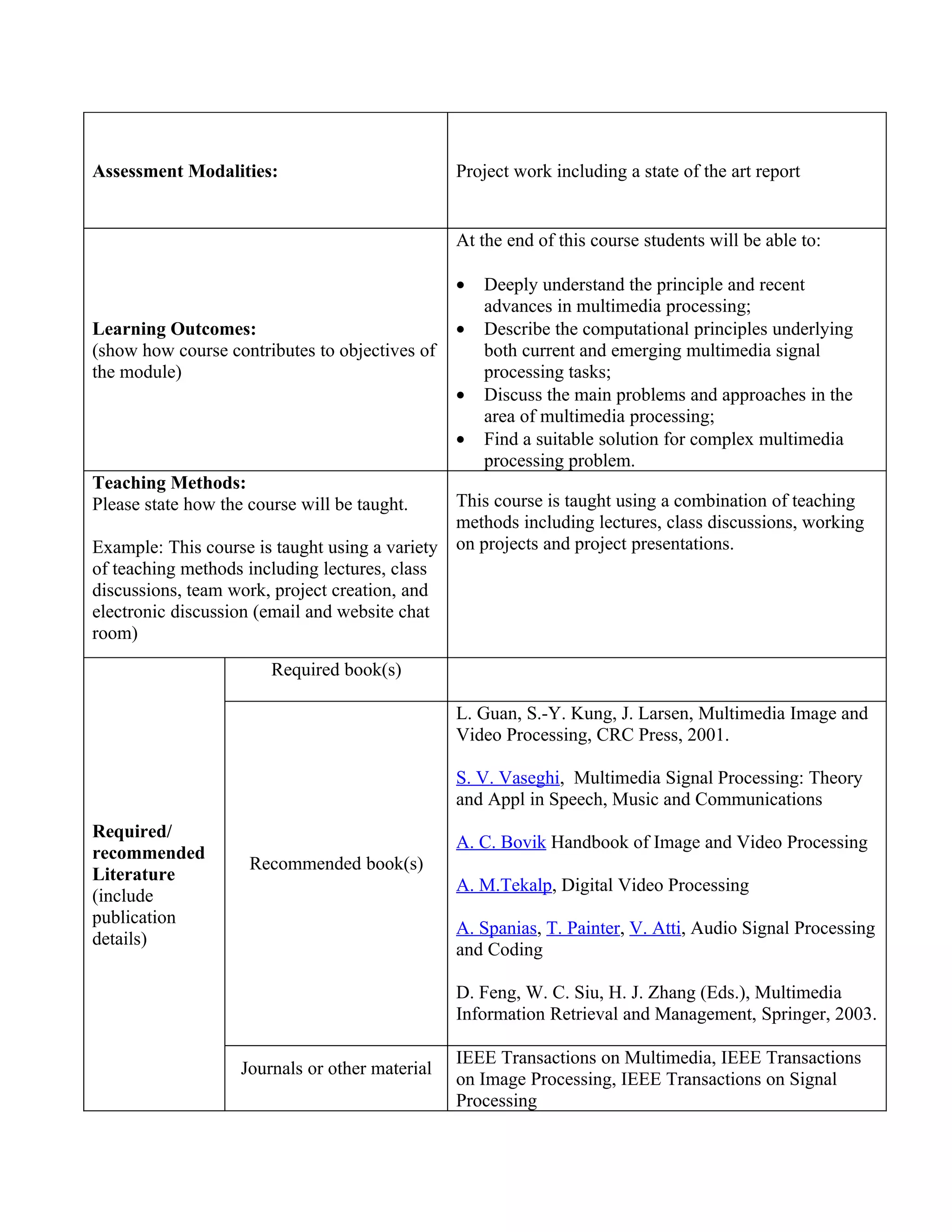 Assessment Modalities:                           Project work including a state of the art report


                                                 At the end of this course students will be able to:

                                                 •   Deeply understand the principle and recent
                                                     advances in multimedia processing;
Learning Outcomes:                               •   Describe the computational principles underlying
(show how course contributes to objectives of        both current and emerging multimedia signal
the module)                                          processing tasks;
                                                 •   Discuss the main problems and approaches in the
                                                     area of multimedia processing;
                                                 •   Find a suitable solution for complex multimedia
                                                     processing problem.
Teaching Methods:
Please state how the course will be taught.    This course is taught using a combination of teaching
                                               methods including lectures, class discussions, working
Example: This course is taught using a variety on projects and project presentations.
of teaching methods including lectures, class
discussions, team work, project creation, and
electronic discussion (email and website chat
room)
                        Required book(s)

                                                 L. Guan, S.-Y. Kung, J. Larsen, Multimedia Image and
                                                 Video Processing, CRC Press, 2001.

                                                 S. V. Vaseghi, Multimedia Signal Processing: Theory
                                                 and Appl in Speech, Music and Communications
Required/
                                                 A. C. Bovik Handbook of Image and Video Processing
recommended
                     Recommended book(s)
Literature
                                                 A. M.Tekalp, Digital Video Processing
(include
publication
                                                 A. Spanias, T. Painter, V. Atti, Audio Signal Processing
details)
                                                 and Coding

                                                 D. Feng, W. C. Siu, H. J. Zhang (Eds.), Multimedia
                                                 Information Retrieval and Management, Springer, 2003.

                                                 IEEE Transactions on Multimedia, IEEE Transactions
                    Journals or other material
                                                 on Image Processing, IEEE Transactions on Signal
                                                 Processing
 