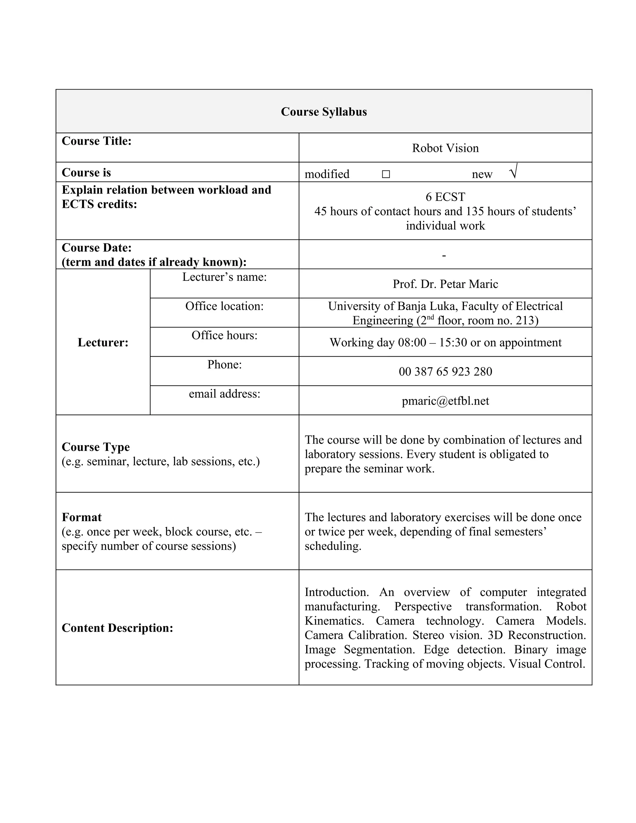 Course Syllabus

Course Title:
                                                                        Robot Vision
Course is                                         modified       □                  new      √
Explain relation between workload and
                                                                         6 ECST
ECTS credits:
                                                   45 hours of contact hours and 135 hours of students’
                                                                     individual work
Course Date:
                                                                              -
(term and dates if already known):
                       Lecturer’s name:
                                                                     Prof. Dr. Petar Maric
                          Office location:            University of Banja Luka, Faculty of Electrical
                                                          Engineering (2nd floor, room no. 213)
                            Office hours:
   Lecturer:                                          Working day 08:00 – 15:30 or on appointment
                               Phone:
                                                                      00 387 65 923 280
                           email address:
                                                                      pmaric@etfbl.net


                                                  The course will be done by combination of lectures and
Course Type
                                                  laboratory sessions. Every student is obligated to
(e.g. seminar, lecture, lab sessions, etc.)
                                                  prepare the seminar work.


Format                                            The lectures and laboratory exercises will be done once
(e.g. once per week, block course, etc. –         or twice per week, depending of final semesters’
specify number of course sessions)                scheduling.


                                                  Introduction. An overview of computer integrated
                                                  manufacturing. Perspective transformation. Robot
                                                  Kinematics. Camera technology. Camera Models.
Content Description:
                                                  Camera Calibration. Stereo vision. 3D Reconstruction.
                                                  Image Segmentation. Edge detection. Binary image
                                                  processing. Tracking of moving objects. Visual Control.
 