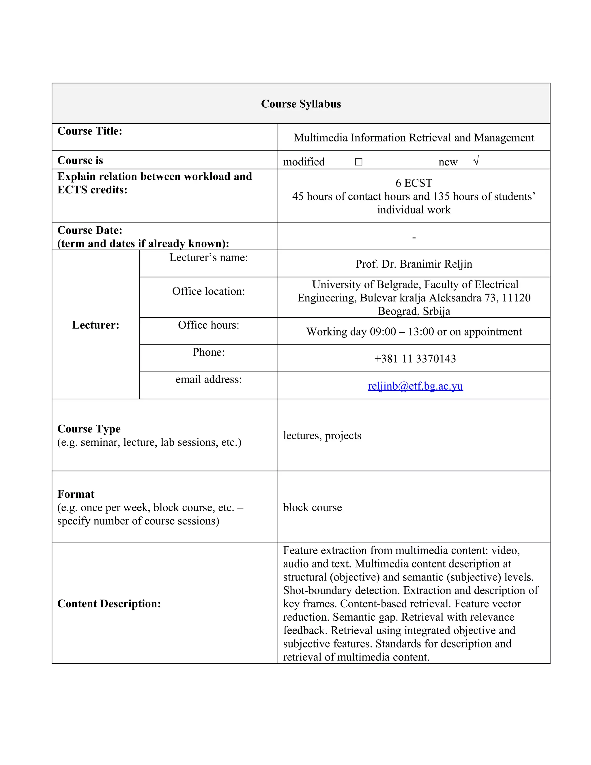 Course Syllabus

Course Title:
                                                    Multimedia Information Retrieval and Management
Course is                                         modified        □                  new      √
Explain relation between workload and
                                                                          6 ECST
ECTS credits:
                                                    45 hours of contact hours and 135 hours of students’
                                                                      individual work
Course Date:
                                                                                -
(term and dates if already known):
                       Lecturer’s name:
                                                                  Prof. Dr. Branimir Reljin
                                                       University of Belgrade, Faculty of Electrical
                          Office location:
                                                     Engineering, Bulevar kralja Aleksandra 73, 11120
                                                                     Beograd, Srbija
   Lecturer:                Office hours:
                                                       Working day 09:00 – 13:00 or on appointment
                               Phone:
                                                                        +381 11 3370143
                           email address:
                                                                       reljinb@etf.bg.ac.yu


Course Type
                                                  lectures, projects
(e.g. seminar, lecture, lab sessions, etc.)



Format
(e.g. once per week, block course, etc. –         block course
specify number of course sessions)

                                                  Feature extraction from multimedia content: video,
                                                  audio and text. Multimedia content description at
                                                  structural (objective) and semantic (subjective) levels.
                                                  Shot-boundary detection. Extraction and description of
Content Description:                              key frames. Content-based retrieval. Feature vector
                                                  reduction. Semantic gap. Retrieval with relevance
                                                  feedback. Retrieval using integrated objective and
                                                  subjective features. Standards for description and
                                                  retrieval of multimedia content.
 