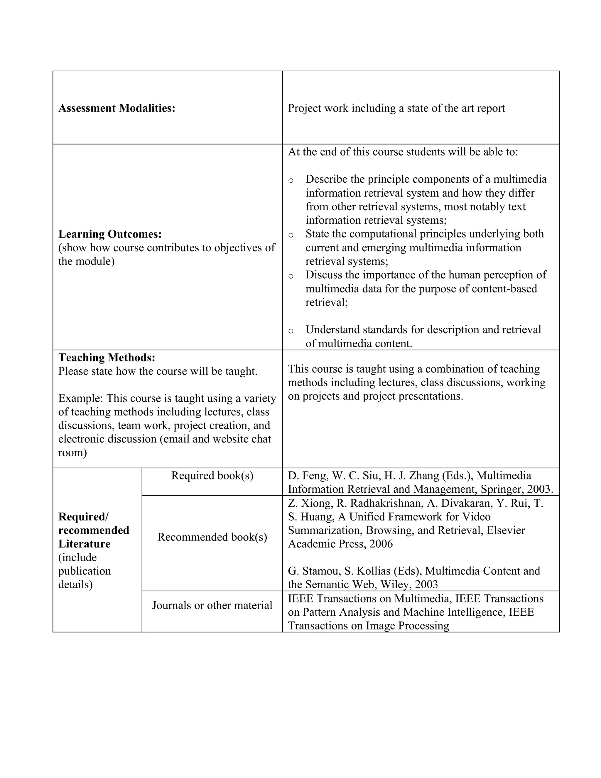 Assessment Modalities:                           Project work including a state of the art report


                                                 At the end of this course students will be able to:

                                                 o   Describe the principle components of a multimedia
                                                     information retrieval system and how they differ
                                                     from other retrieval systems, most notably text
                                                     information retrieval systems;
Learning Outcomes:                               o   State the computational principles underlying both
(show how course contributes to objectives of        current and emerging multimedia information
the module)                                          retrieval systems;
                                                 o   Discuss the importance of the human perception of
                                                     multimedia data for the purpose of content-based
                                                     retrieval;

                                                 o   Understand standards for description and retrieval
                                                     of multimedia content.
Teaching Methods:
Please state how the course will be taught.    This course is taught using a combination of teaching
                                               methods including lectures, class discussions, working
Example: This course is taught using a variety on projects and project presentations.
of teaching methods including lectures, class
discussions, team work, project creation, and
electronic discussion (email and website chat
room)
                        Required book(s)         D. Feng, W. C. Siu, H. J. Zhang (Eds.), Multimedia
                                                 Information Retrieval and Management, Springer, 2003.
                                                 Z. Xiong, R. Radhakrishnan, A. Divakaran, Y. Rui, T.
Required/                                        S. Huang, A Unified Framework for Video
recommended                                      Summarization, Browsing, and Retrieval, Elsevier
                     Recommended book(s)
Literature                                       Academic Press, 2006
(include
publication                                      G. Stamou, S. Kollias (Eds), Multimedia Content and
details)                                         the Semantic Web, Wiley, 2003
                                                 IEEE Transactions on Multimedia, IEEE Transactions
                    Journals or other material
                                                 on Pattern Analysis and Machine Intelligence, IEEE
                                                 Transactions on Image Processing
 