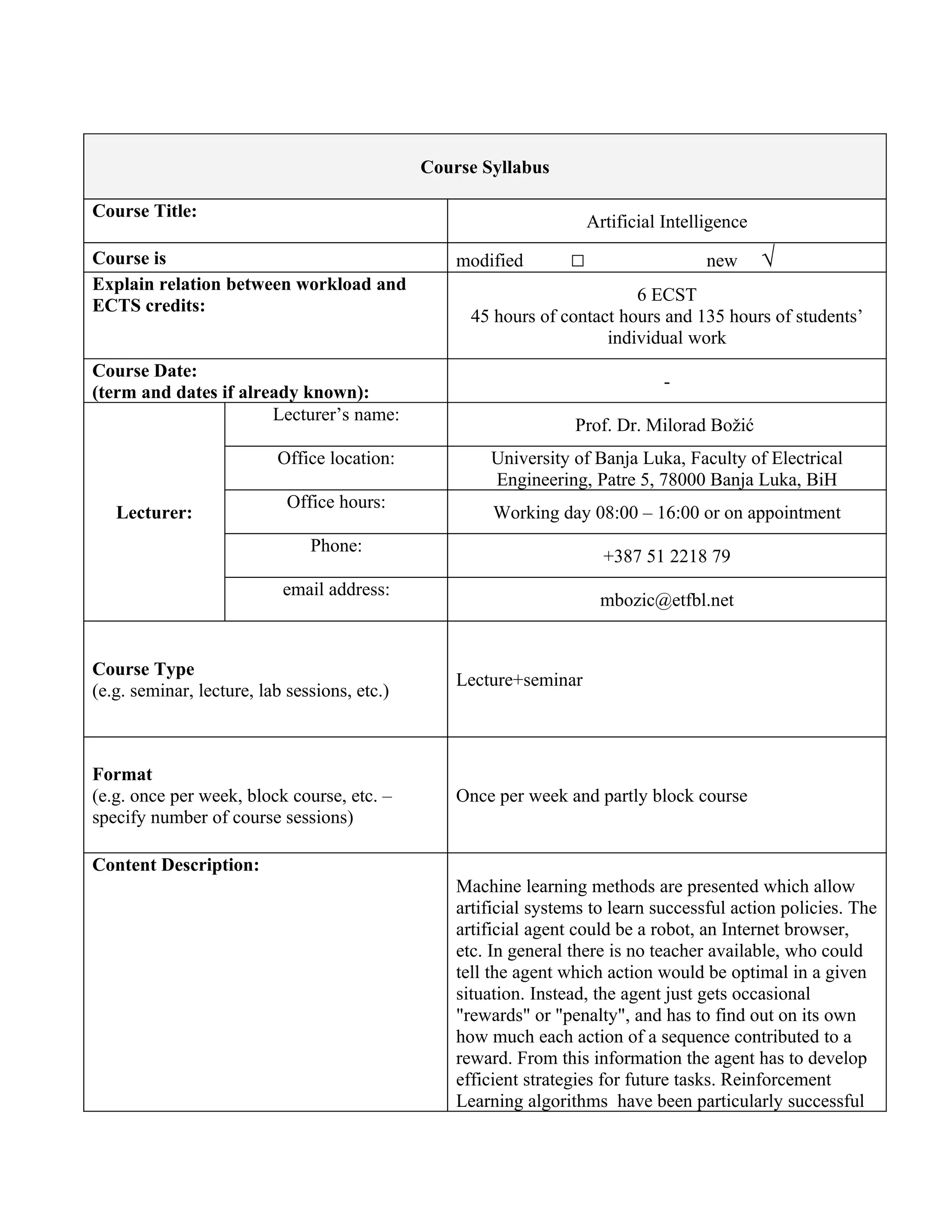 Course Syllabus

Course Title:
                                                                      Artificial Intelligence
Course is                                         modified        □                    new      √
Explain relation between workload and
                                                                          6 ECST
ECTS credits:
                                                    45 hours of contact hours and 135 hours of students’
                                                                      individual work
Course Date:
                                                                                 -
(term and dates if already known):
                       Lecturer’s name:
                                                                  Prof. Dr. Milorad Božić
                          Office location:            University of Banja Luka, Faculty of Electrical
                                                      Engineering, Patre 5, 78000 Banja Luka, BiH
                            Office hours:
   Lecturer:                                           Working day 08:00 – 16:00 or on appointment
                               Phone:
                                                                        +387 51 2218 79
                           email address:
                                                                       mbozic@etfbl.net


Course Type
                                                  Lecture+seminar
(e.g. seminar, lecture, lab sessions, etc.)



Format
(e.g. once per week, block course, etc. –         Once per week and partly block course
specify number of course sessions)

Content Description:
                                                  Machine learning methods are presented which allow
                                                  artificial systems to learn successful action policies. The
                                                  artificial agent could be a robot, an Internet browser,
                                                  etc. In general there is no teacher available, who could
                                                  tell the agent which action would be optimal in a given
                                                  situation. Instead, the agent just gets occasional
                                                  "rewards" or "penalty", and has to find out on its own
                                                  how much each action of a sequence contributed to a
                                                  reward. From this information the agent has to develop
                                                  efficient strategies for future tasks. Reinforcement
                                                  Learning algorithms have been particularly successful
 