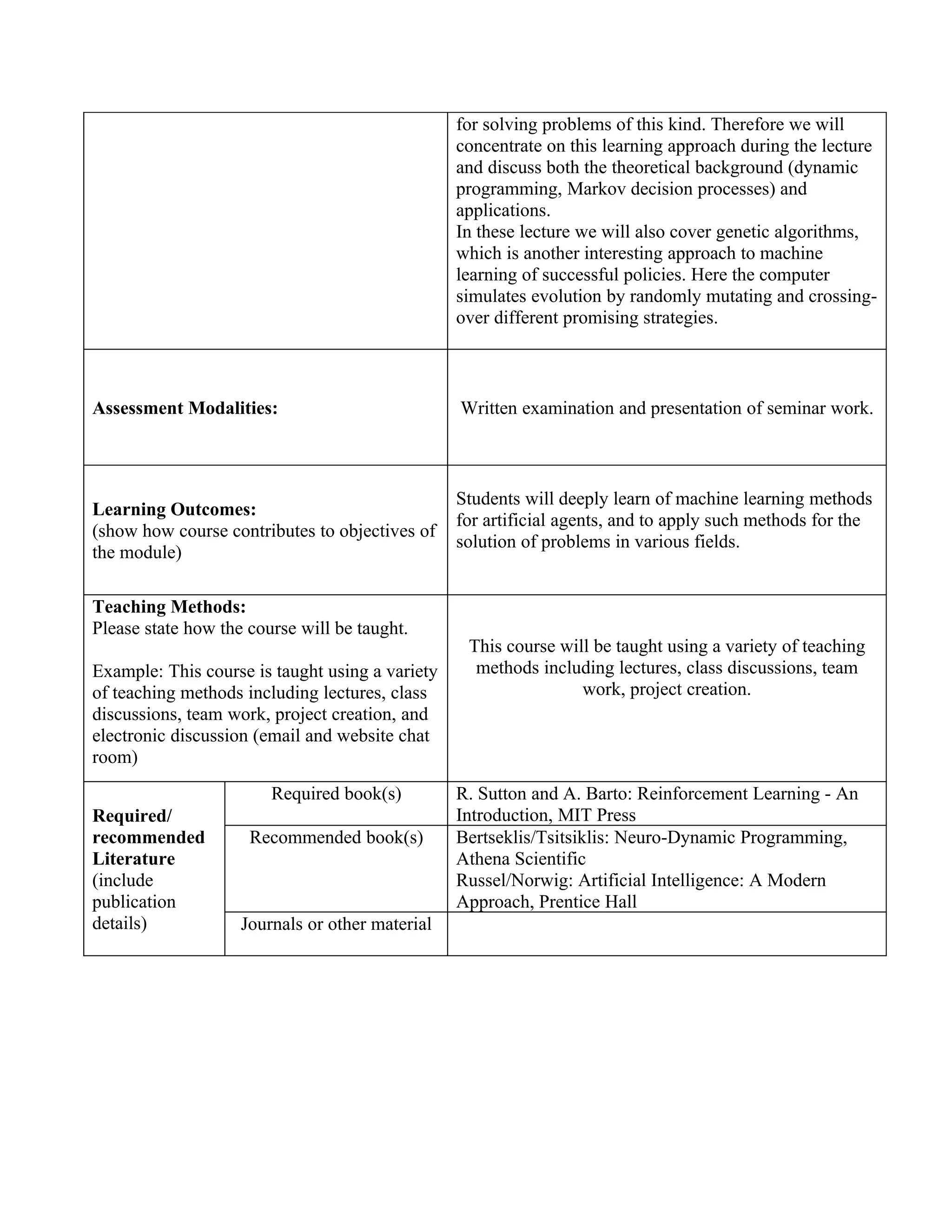 for solving problems of this kind. Therefore we will
                                                 concentrate on this learning approach during the lecture
                                                 and discuss both the theoretical background (dynamic
                                                 programming, Markov decision processes) and
                                                 applications.
                                                 In these lecture we will also cover genetic algorithms,
                                                 which is another interesting approach to machine
                                                 learning of successful policies. Here the computer
                                                 simulates evolution by randomly mutating and crossing-
                                                 over different promising strategies.



Assessment Modalities:                           Written examination and presentation of seminar work.



                                                 Students will deeply learn of machine learning methods
Learning Outcomes:
                                                 for artificial agents, and to apply such methods for the
(show how course contributes to objectives of
                                                 solution of problems in various fields.
the module)

Teaching Methods:
Please state how the course will be taught.
                                                  This course will be taught using a variety of teaching
Example: This course is taught using a variety     methods including lectures, class discussions, team
of teaching methods including lectures, class                    work, project creation.
discussions, team work, project creation, and
electronic discussion (email and website chat
room)
                        Required book(s)         R. Sutton and A. Barto: Reinforcement Learning - An
Required/                                        Introduction, MIT Press
recommended          Recommended book(s)         Bertseklis/Tsitsiklis: Neuro-Dynamic Programming,
Literature                                       Athena Scientific
(include                                         Russel/Norwig: Artificial Intelligence: A Modern
publication                                      Approach, Prentice Hall
details)            Journals or other material
 
