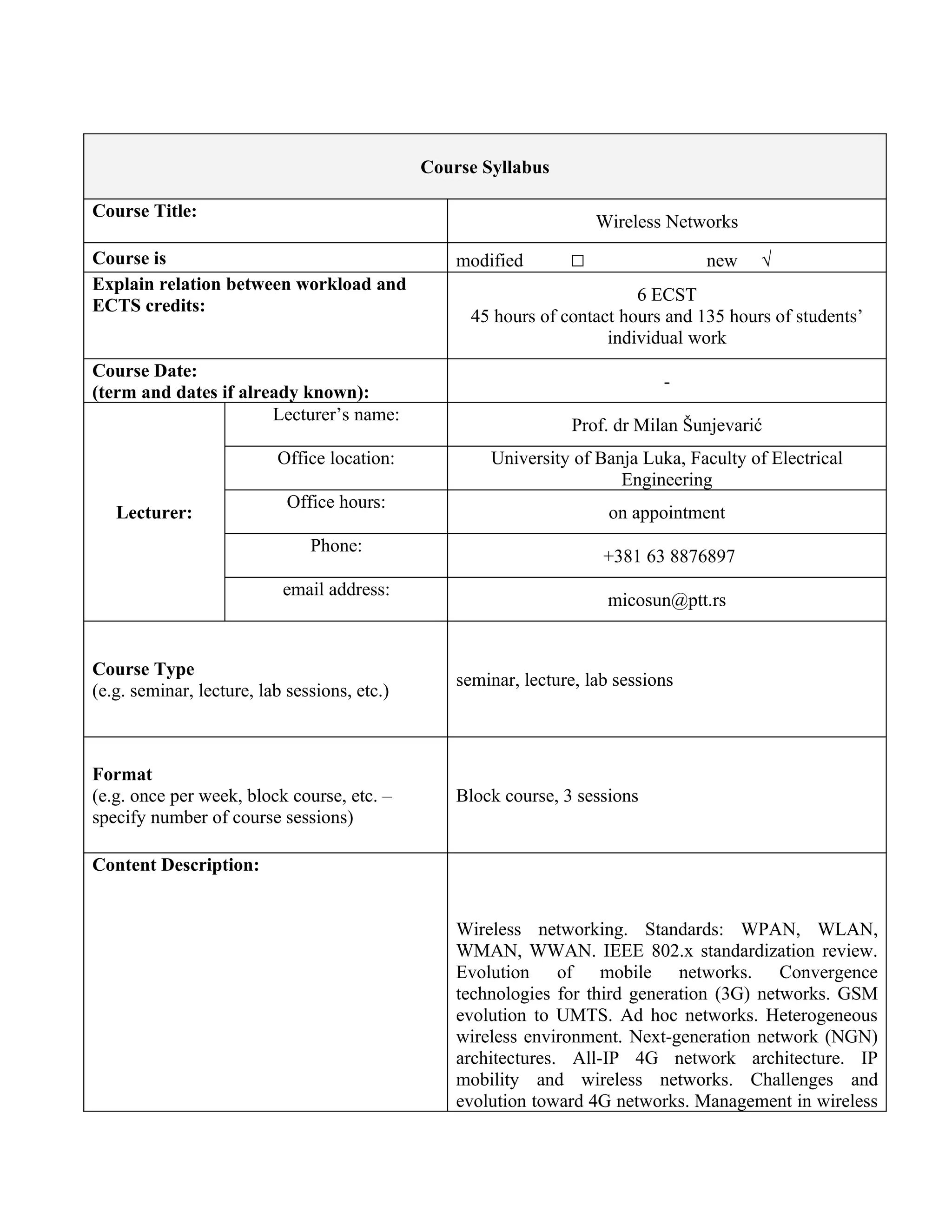Course Syllabus

Course Title:
                                                                     Wireless Networks
Course is                                         modified       □                 new    √
Explain relation between workload and
                                                                          6 ECST
ECTS credits:
                                                    45 hours of contact hours and 135 hours of students’
                                                                      individual work
Course Date:
                                                                              -
(term and dates if already known):
                       Lecturer’s name:
                                                                 Prof. dr Milan Šunjevarić
                          Office location:            University of Banja Luka, Faculty of Electrical
                                                                       Engineering
                            Office hours:
   Lecturer:                                                           on appointment
                               Phone:
                                                                      +381 63 8876897
                           email address:
                                                                      micosun@ptt.rs


Course Type
                                                  seminar, lecture, lab sessions
(e.g. seminar, lecture, lab sessions, etc.)



Format
(e.g. once per week, block course, etc. –         Block course, 3 sessions
specify number of course sessions)

Content Description:


                                                  Wireless networking. Standards: WPAN, WLAN,
                                                  WMAN, WWAN. IEEE 802.x standardization review.
                                                  Evolution of mobile networks. Convergence
                                                  technologies for third generation (3G) networks. GSM
                                                  evolution to UMTS. Ad hoc networks. Heterogeneous
                                                  wireless environment. Next-generation network (NGN)
                                                  architectures. All-IP 4G network architecture. IP
                                                  mobility and wireless networks. Challenges and
                                                  evolution toward 4G networks. Management in wireless
 
