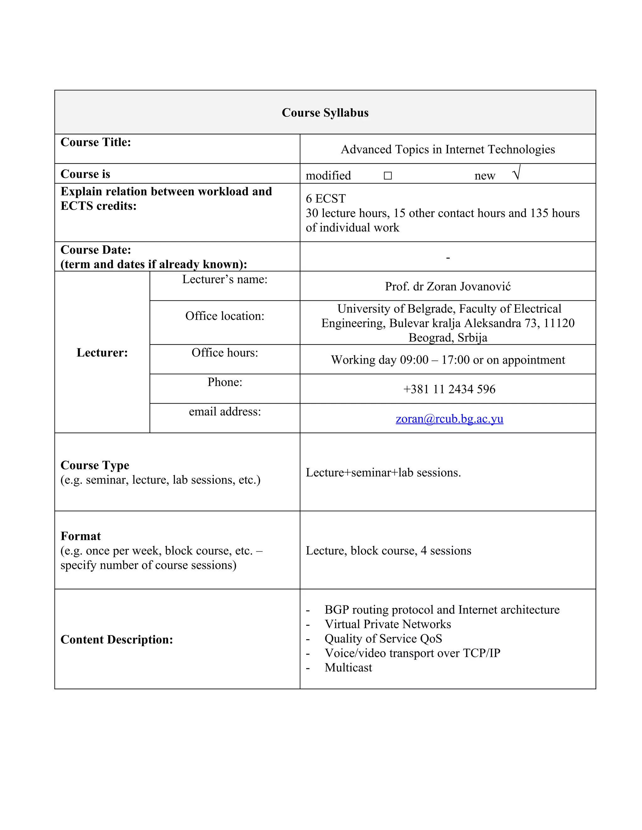 Course Syllabus

Course Title:
                                                         Advanced Topics in Internet Technologies
Course is                                         modified       □                    new    √
Explain relation between workload and
                                                  6 ECST
ECTS credits:
                                                  30 lecture hours, 15 other contact hours and 135 hours
                                                  of individual work
Course Date:
                                                                             -
(term and dates if already known):
                       Lecturer’s name:
                                                                  Prof. dr Zoran Jovanović
                                                        University of Belgrade, Faculty of Electrical
                          Office location:
                                                      Engineering, Bulevar kralja Aleksandra 73, 11120
                                                                      Beograd, Srbija
   Lecturer:                Office hours:
                                                       Working day 09:00 – 17:00 or on appointment
                               Phone:
                                                                      +381 11 2434 596
                           email address:
                                                                     zoran@rcub.bg.ac.yu


Course Type
                                                  Lecture+seminar+lab sessions.
(e.g. seminar, lecture, lab sessions, etc.)



Format
(e.g. once per week, block course, etc. –         Lecture, block course, 4 sessions
specify number of course sessions)


                                                  -   BGP routing protocol and Internet architecture
                                                  -   Virtual Private Networks
Content Description:                              -   Quality of Service QoS
                                                  -   Voice/video transport over TCP/IP
                                                  -   Multicast
 
