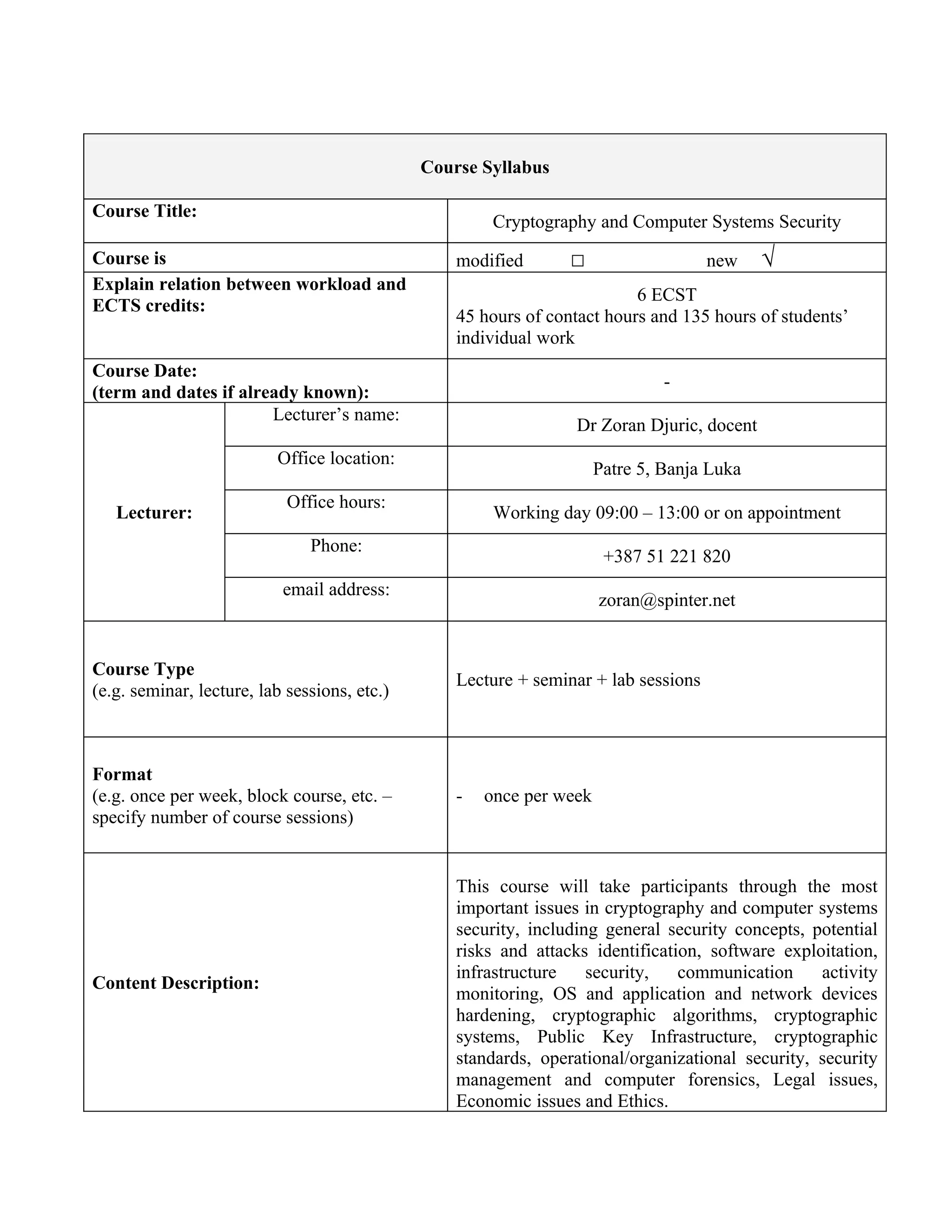 Course Syllabus

Course Title:
                                                       Cryptography and Computer Systems Security
Course is                                         modified       □                   new    √
Explain relation between workload and
                                                                          6 ECST
ECTS credits:
                                                  45 hours of contact hours and 135 hours of students’
                                                  individual work
Course Date:
                                                                               -
(term and dates if already known):
                       Lecturer’s name:
                                                                  Dr Zoran Djuric, docent
                          Office location:
                                                                      Patre 5, Banja Luka
                            Office hours:
   Lecturer:                                           Working day 09:00 – 13:00 or on appointment
                               Phone:
                                                                       +387 51 221 820
                           email address:
                                                                      zoran@spinter.net


Course Type
                                                  Lecture + seminar + lab sessions
(e.g. seminar, lecture, lab sessions, etc.)



Format
(e.g. once per week, block course, etc. –         -   once per week
specify number of course sessions)


                                                  This course will take participants through the most
                                                  important issues in cryptography and computer systems
                                                  security, including general security concepts, potential
                                                  risks and attacks identification, software exploitation,
                                                  infrastructure    security,   communication     activity
Content Description:
                                                  monitoring, OS and application and network devices
                                                  hardening, cryptographic algorithms, cryptographic
                                                  systems, Public Key Infrastructure, cryptographic
                                                  standards, operational/organizational security, security
                                                  management and computer forensics, Legal issues,
                                                  Economic issues and Ethics.
 