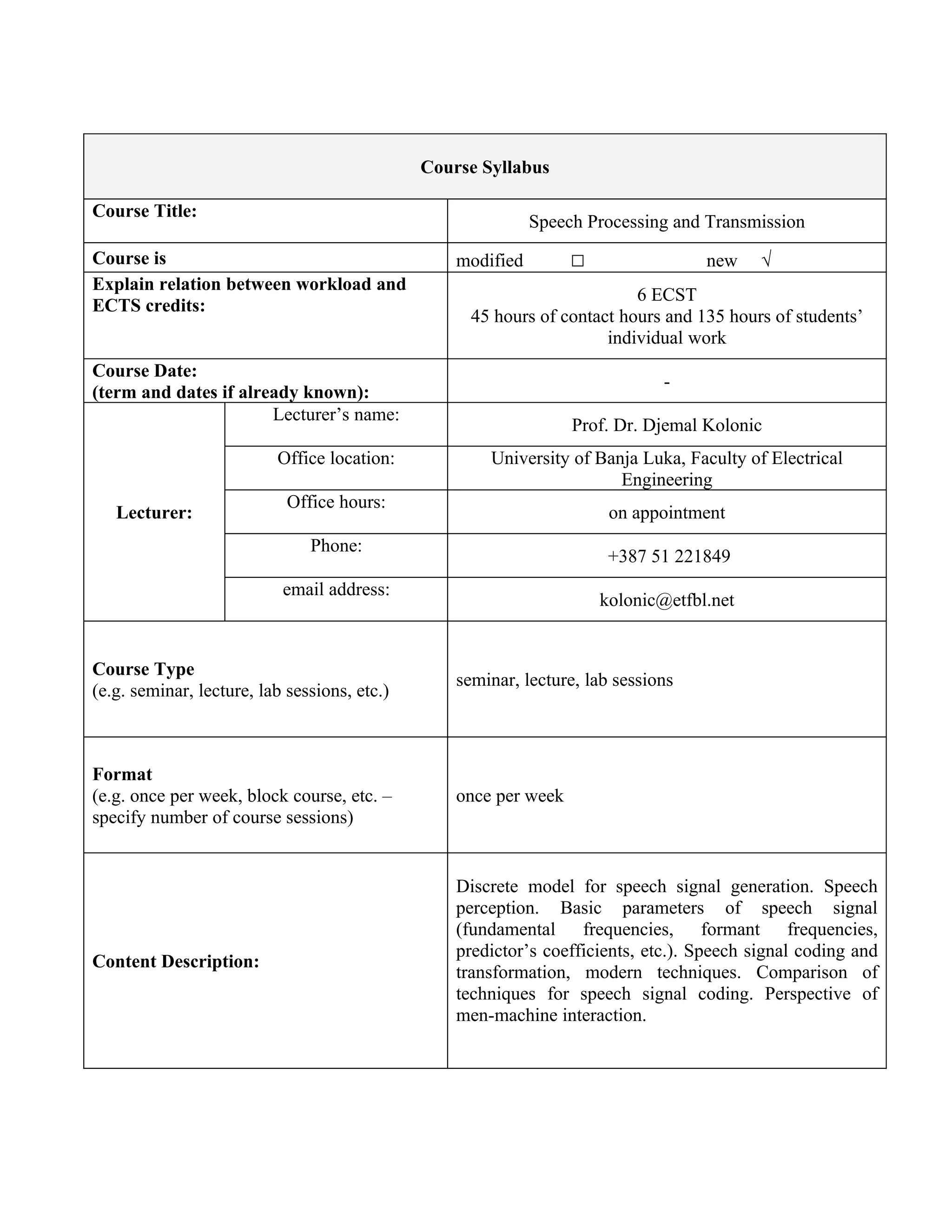 Course Syllabus

Course Title:
                                                             Speech Processing and Transmission
Course is                                         modified        □                new     √
Explain relation between workload and
                                                                          6 ECST
ECTS credits:
                                                    45 hours of contact hours and 135 hours of students’
                                                                      individual work
Course Date:
                                                                              -
(term and dates if already known):
                       Lecturer’s name:
                                                                  Prof. Dr. Djemal Kolonic
                          Office location:            University of Banja Luka, Faculty of Electrical
                                                                       Engineering
                            Office hours:
   Lecturer:                                                           on appointment
                               Phone:
                                                                       +387 51 221849
                           email address:
                                                                      kolonic@etfbl.net


Course Type
                                                  seminar, lecture, lab sessions
(e.g. seminar, lecture, lab sessions, etc.)



Format
(e.g. once per week, block course, etc. –         once per week
specify number of course sessions)


                                                  Discrete model for speech signal generation. Speech
                                                  perception. Basic parameters of speech signal
                                                  (fundamental frequencies, formant frequencies,
                                                  predictor’s coefficients, etc.). Speech signal coding and
Content Description:
                                                  transformation, modern techniques. Comparison of
                                                  techniques for speech signal coding. Perspective of
                                                  men-machine interaction.
 
