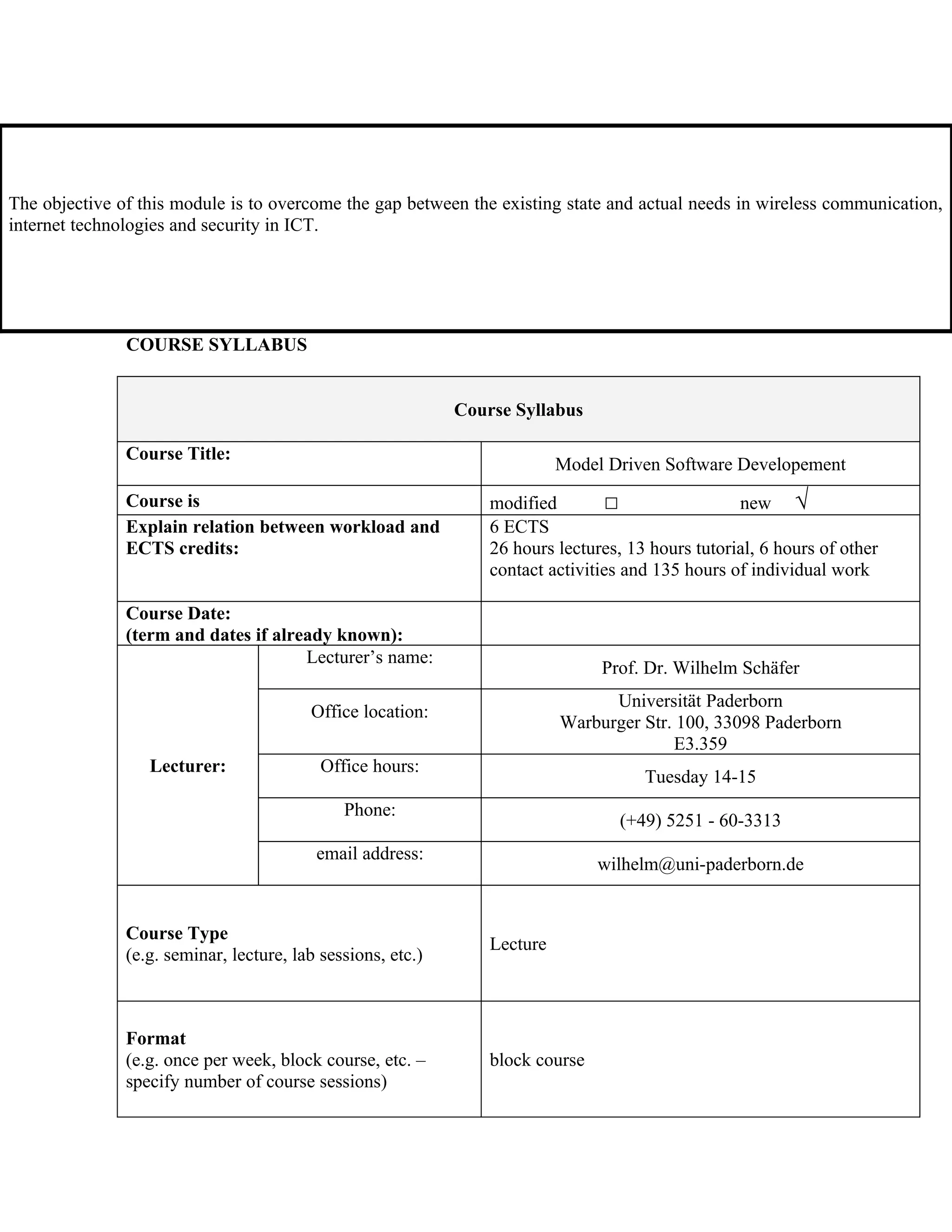 The objective of this module is to overcome the gap between the existing state and actual needs in wireless communication,
internet technologies and security in ICT.




               COURSE SYLLABUS


                                                             Course Syllabus

               Course Title:
                                                                           Model Driven Software Developement
               Course is                                         modified        □                 new √
               Explain relation between workload and             6 ECTS
               ECTS credits:                                     26 hours lectures, 13 hours tutorial, 6 hours of other
                                                                 contact activities and 135 hours of individual work

               Course Date:
               (term and dates if already known):
                                      Lecturer’s name:
                                                                                Prof. Dr. Wilhelm Schäfer
                                                                                 Universität Paderborn
                                         Office location:
                                                                           Warburger Str. 100, 33098 Paderborn
                                                                                         E3.359
                  Lecturer:                Office hours:
                                                                                      Tuesday 14-15
                                              Phone:
                                                                                   (+49) 5251 - 60-3313
                                          email address:
                                                                                wilhelm@uni-paderborn.de


               Course Type
                                                                 Lecture
               (e.g. seminar, lecture, lab sessions, etc.)



               Format
               (e.g. once per week, block course, etc. –         block course
               specify number of course sessions)
 