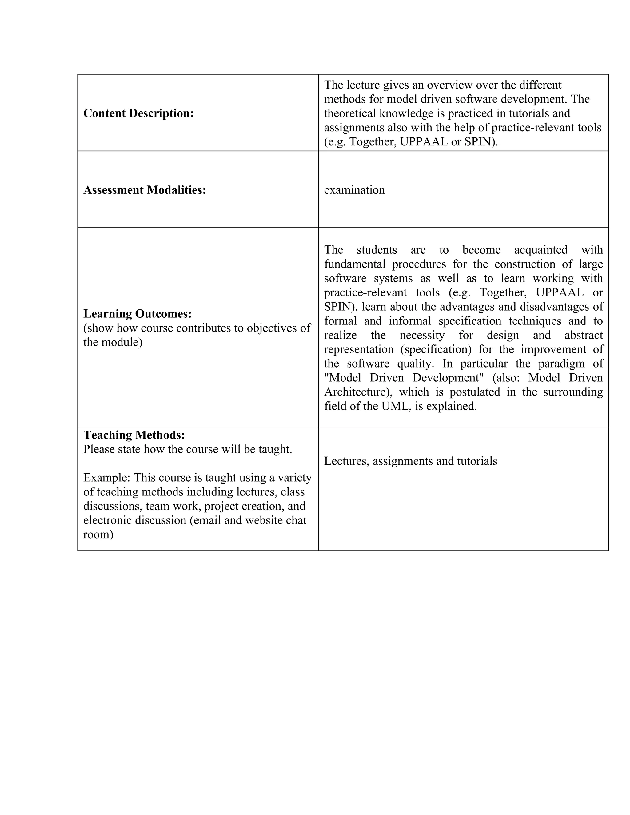 The lecture gives an overview over the different
                                                 methods for model driven software development. The
Content Description:                             theoretical knowledge is practiced in tutorials and
                                                 assignments also with the help of practice-relevant tools
                                                 (e.g. Together, UPPAAL or SPIN).


Assessment Modalities:                           examination



                                                 The students are to become acquainted with
                                                 fundamental procedures for the construction of large
                                                 software systems as well as to learn working with
                                                 practice-relevant tools (e.g. Together, UPPAAL or
                                                 SPIN), learn about the advantages and disadvantages of
Learning Outcomes:
                                                 formal and informal specification techniques and to
(show how course contributes to objectives of
                                                 realize the necessity for design and abstract
the module)
                                                 representation (specification) for the improvement of
                                                 the software quality. In particular the paradigm of
                                                 "Model Driven Development" (also: Model Driven
                                                 Architecture), which is postulated in the surrounding
                                                 field of the UML, is explained.

Teaching Methods:
Please state how the course will be taught.
                                                 Lectures, assignments and tutorials
Example: This course is taught using a variety
of teaching methods including lectures, class
discussions, team work, project creation, and
electronic discussion (email and website chat
room)
 