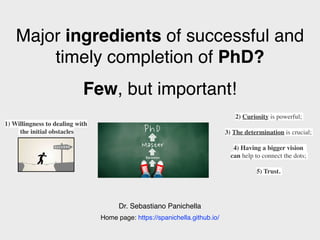 Major ingredients of successful and
timely completion of PhD?
Few, but important!
Dr. Sebastiano Panichella
2) Curiosity is powerful;
3) The determination is crucial;
4) Having a bigger vision
can help to connect the dots;
5) Trust.
1) Willingness to dealing with
the initial obstacles
Home page: https://spanichella.github.io/
 