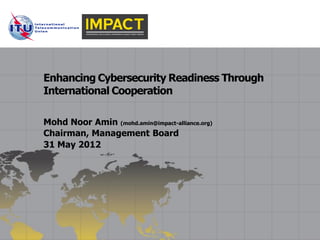 Enhancing Cybersecurity Readiness Through
International Cooperation

Mohd Noor Amin (mohd.amin@impact-alliance.org)
Chairman, Management Board
31 May 2012
 