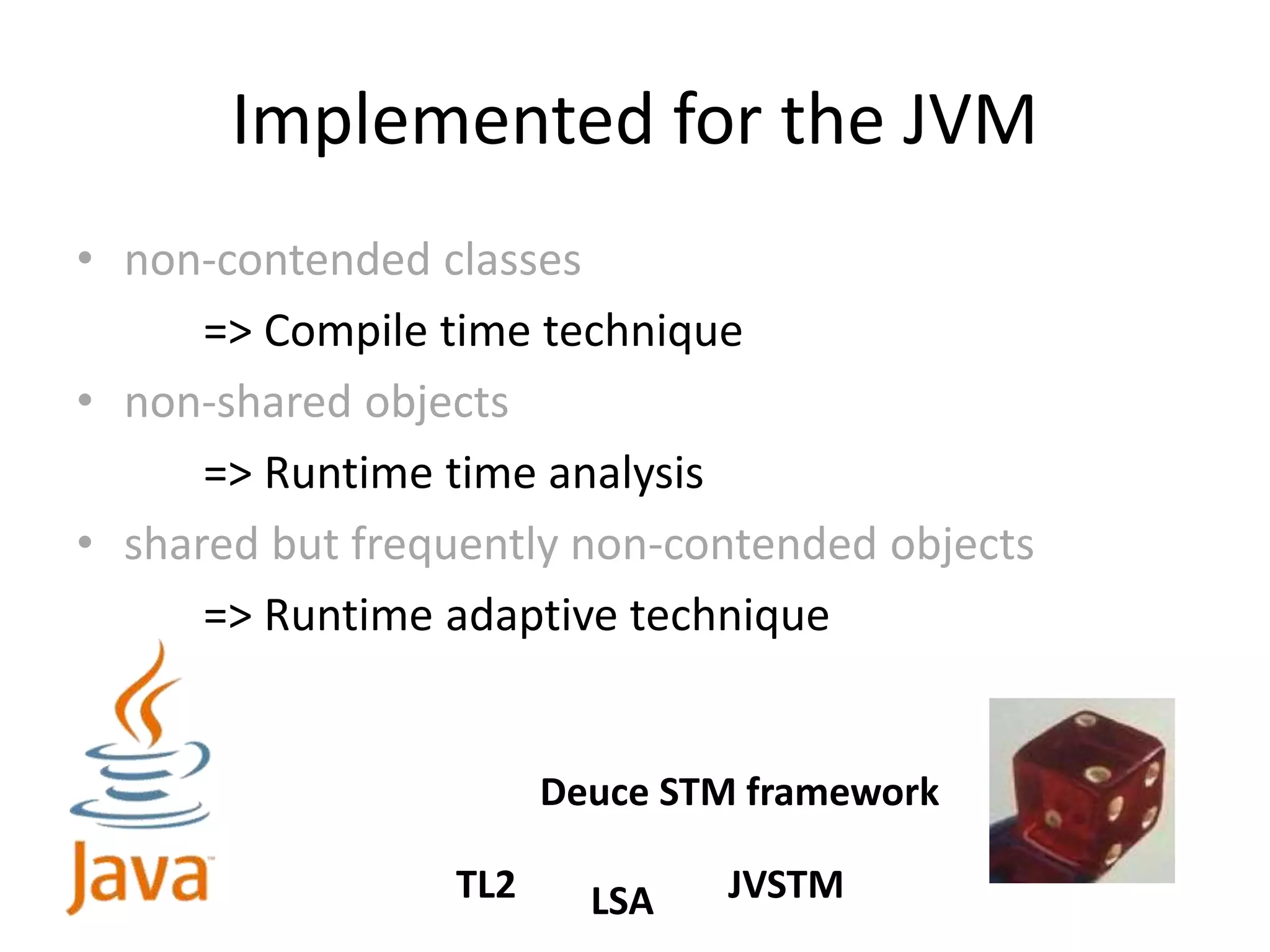 Implemented for the JVM
• non-contended classes
=> Compile time technique
• non-shared objects
=> Runtime time analysis
• shared but frequently non-contended objects
=> Runtime adaptive technique
Deuce STM framework
TL2 LSA JVSTM
 