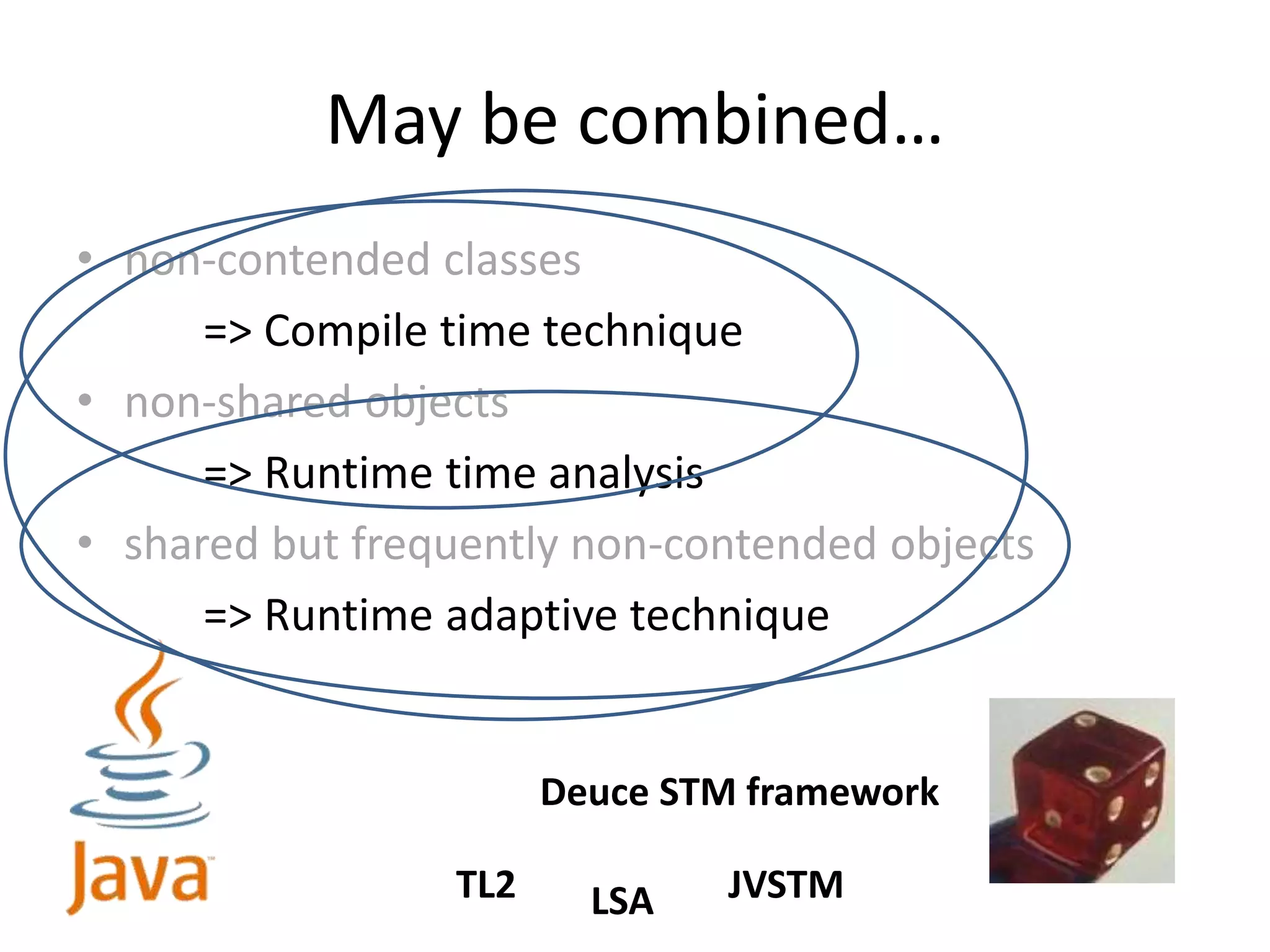 May be combined…
• non-contended classes
=> Compile time technique
• non-shared objects
=> Runtime time analysis
• shared but frequently non-contended objects
=> Runtime adaptive technique
Deuce STM framework
TL2 LSA JVSTM
 