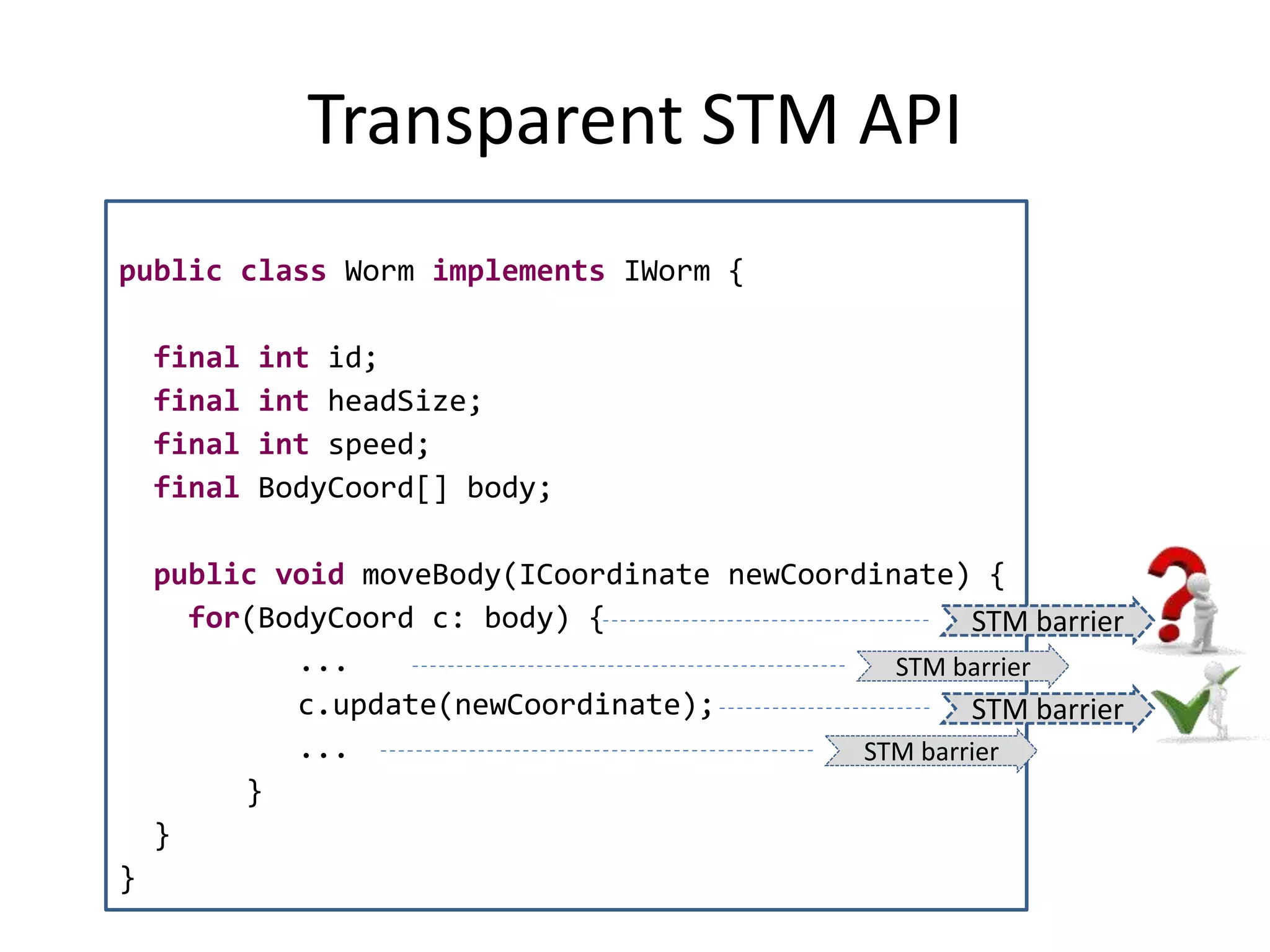 Transparent STM API
public class Worm implements IWorm {
final int id;
final int headSize;
final int speed;
final BodyCoord[] body;
public void moveBody(ICoordinate newCoordinate) {
for(BodyCoord c: body) {
...
c.update(newCoordinate);
...
}
}
}
STM barrier
STM barrier
STM barrier
STM barrier
 