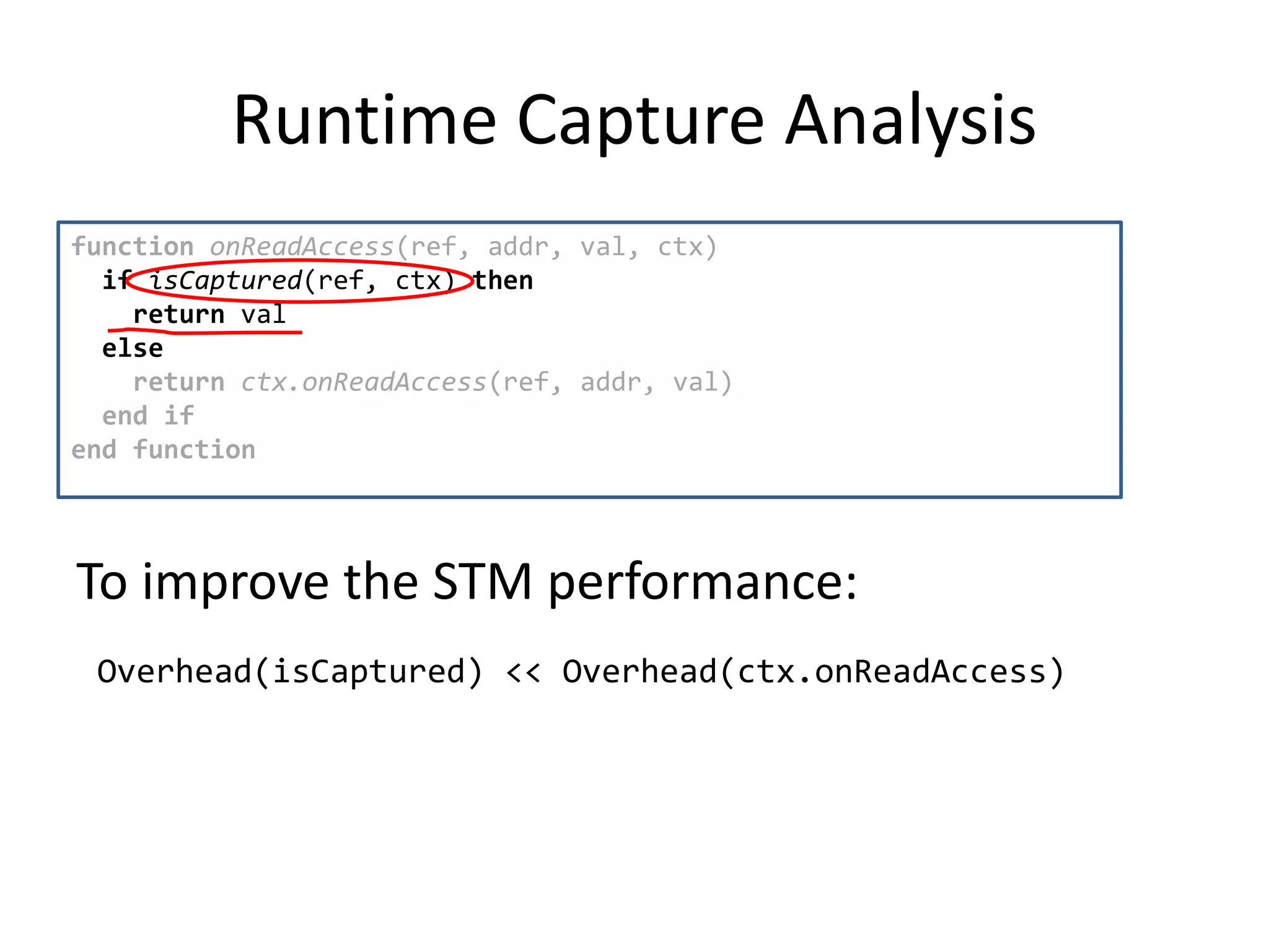 Runtime Capture Analysis
function onReadAccess(ref, addr, val, ctx)
if isCaptured(ref, ctx) then
return val
else
return ctx.onReadAccess(ref, addr, val)
end if
end function
Overhead(isCaptured) << Overhead(ctx.onReadAccess)
To improve the STM performance:
 
