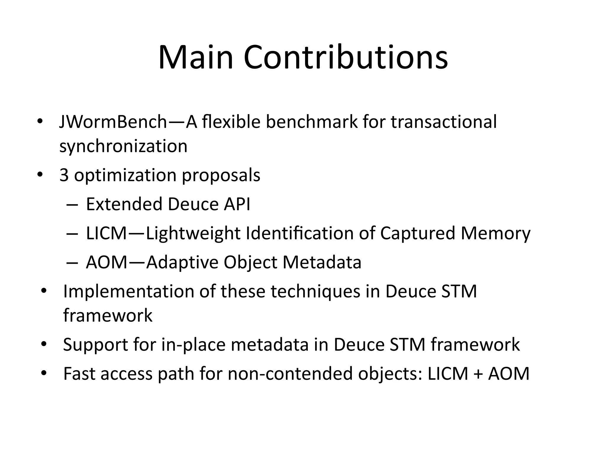 Main Contributions
• JWormBench—A ﬂexible benchmark for transactional
synchronization
• 3 optimization proposals
– Extended Deuce API
– LICM—Lightweight Identiﬁcation of Captured Memory
– AOM—Adaptive Object Metadata
• Implementation of these techniques in Deuce STM
framework
• Support for in-place metadata in Deuce STM framework
• Fast access path for non-contended objects: LICM + AOM
 