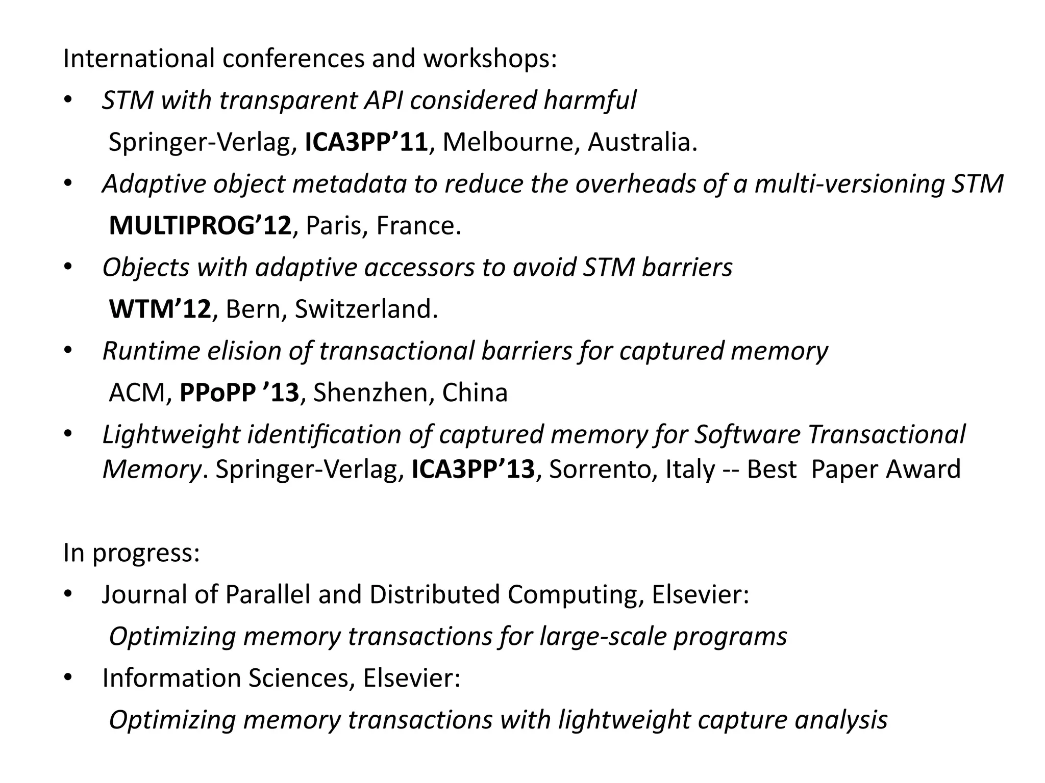 International conferences and workshops:
• STM with transparent API considered harmful
Springer-Verlag, ICA3PP’11, Melbourne, Australia.
• Adaptive object metadata to reduce the overheads of a multi-versioning STM
MULTIPROG’12, Paris, France.
• Objects with adaptive accessors to avoid STM barriers
WTM’12, Bern, Switzerland.
• Runtime elision of transactional barriers for captured memory
ACM, PPoPP ’13, Shenzhen, China
• Lightweight identiﬁcation of captured memory for Software Transactional
Memory. Springer-Verlag, ICA3PP’13, Sorrento, Italy -- Best Paper Award
In progress:
• Journal of Parallel and Distributed Computing, Elsevier:
Optimizing memory transactions for large-scale programs
• Information Sciences, Elsevier:
Optimizing memory transactions with lightweight capture analysis
 