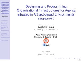 Designing and
 Programming
Organizational
Infrastructures         Designing and Programming
  for Agents
  situated in
Artifact-based
                  Organizational Infrastructures for Agents
 Environments
  Piunti, M.
                  situated in Artifact-based Environments
                                  European PhD
Introduction

Objectives

A unifying
approach to                        Michele Piunti
MAS                          michele.piunti@unibo.it
Programming

Embodied
Organizations                  A LMA M ATER S TUDIORUM
Implementation                Università di Bologna – DEIS
Conclusions




                                       Bologna
                                  April 30th , 2010


                                                              1 / 56
 