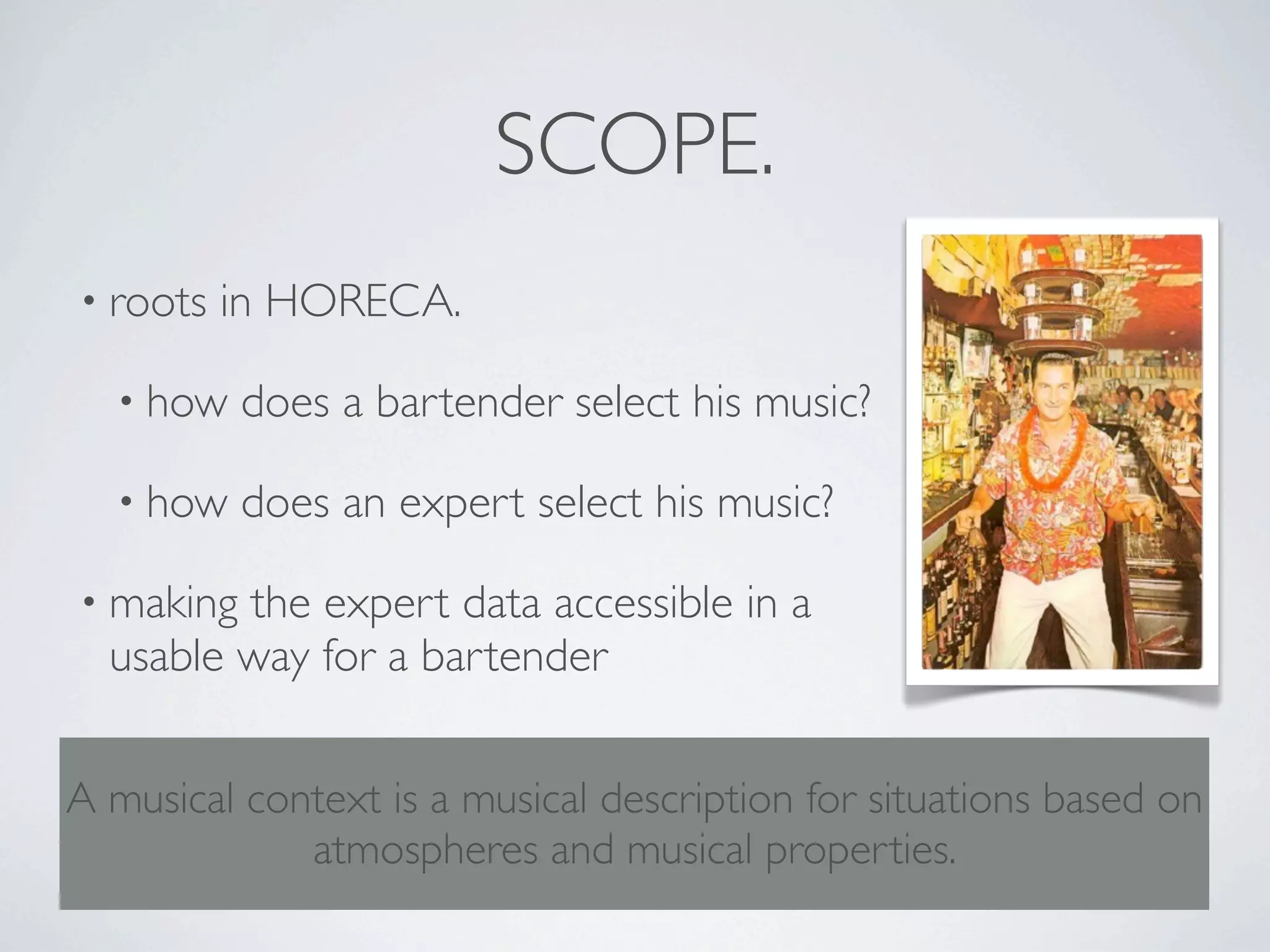 SCOPE.
• roots   in HORECA.

  • how    does a bartender select his music?

  • how    does an expert select his music?

• making the expert data accessible in a
  usable way for a bartender


A musical context is a musical description for situations based on
             atmospheres and musical properties.
 