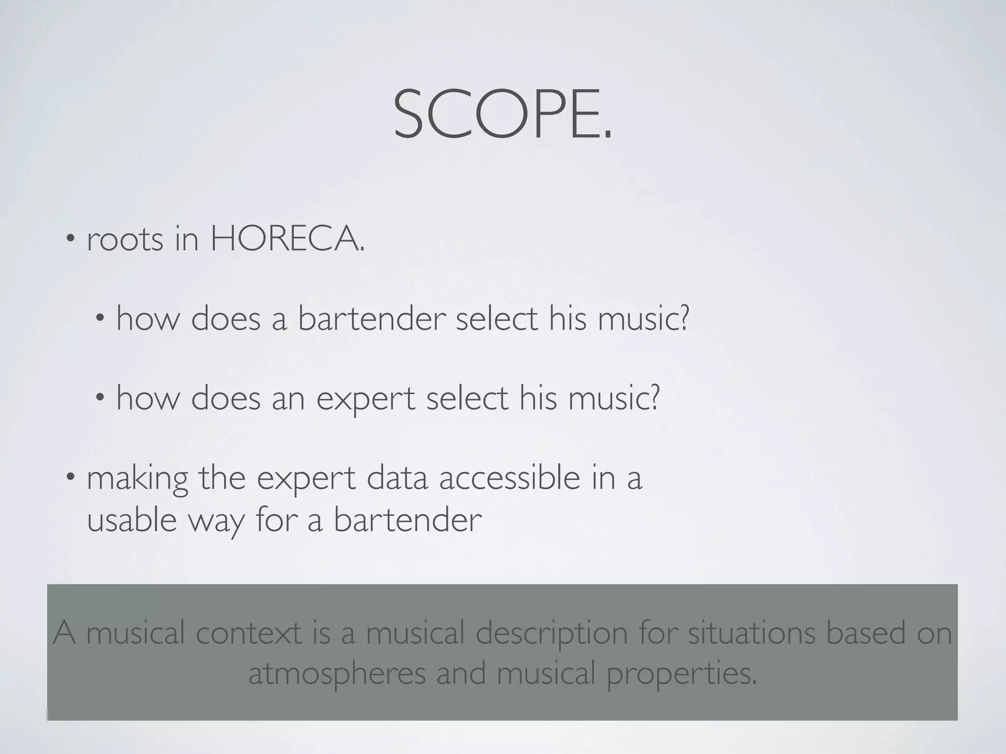 SCOPE.
• roots   in HORECA.

  • how    does a bartender select his music?

  • how    does an expert select his music?

• making the expert data accessible in a
  usable way for a bartender


A musical context is a musical description for situations based on
             atmospheres and musical properties.
 