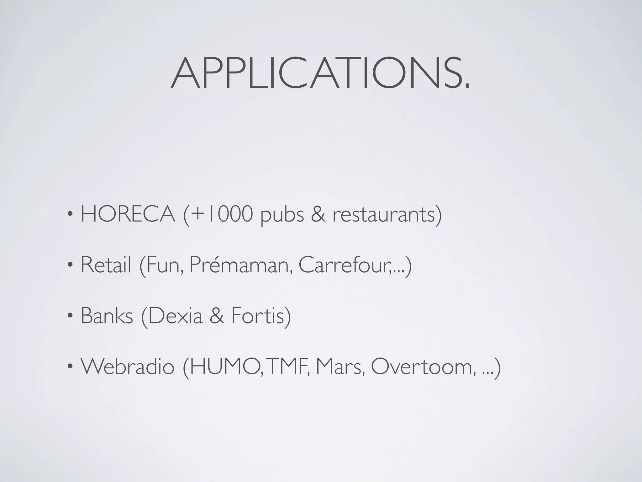 APPLICATIONS.

• HORECA       (+1000 pubs & restaurants)

• Retail   (Fun, Prémaman, Carrefour,...)

• Banks    (Dexia & Fortis)

• Webradio     (HUMO, TMF, Mars, Overtoom, ...)
 
