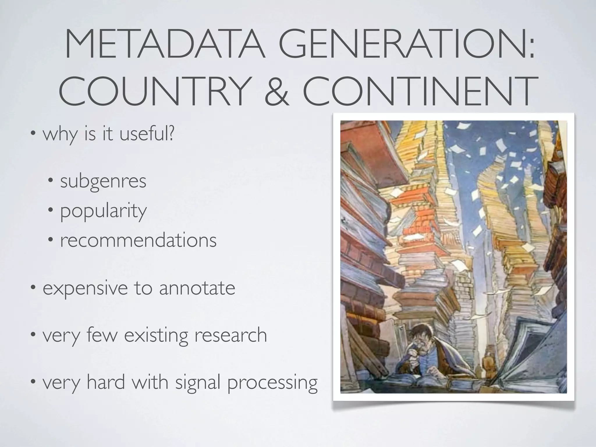 METADATA GENERATION:
   COUNTRY & CONTINENT
• why    is it useful?

  • subgenres
  • popularity
  • recommendations

• expensive     to annotate

• very   few existing research

• very   hard with signal processing
 