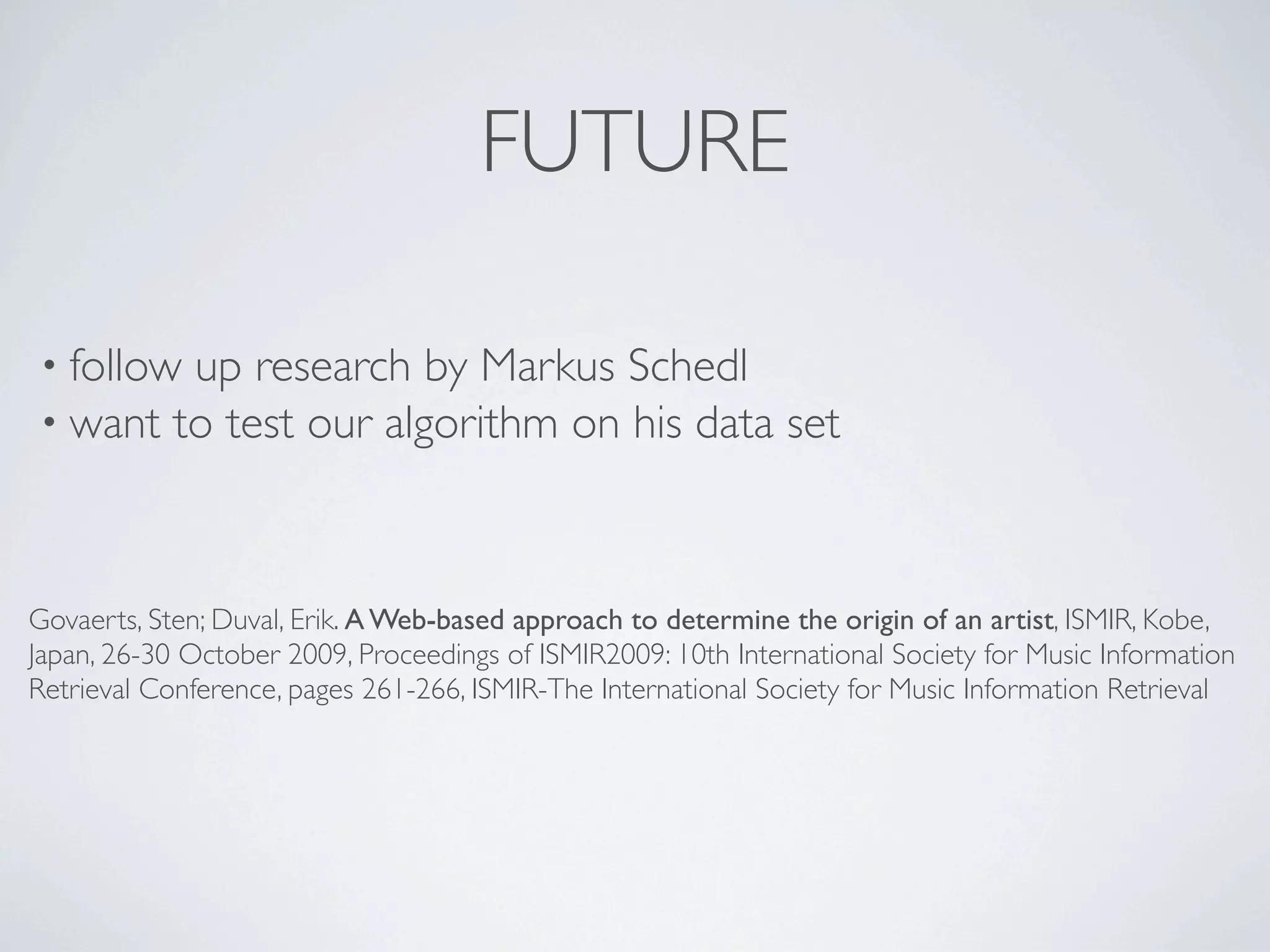 FUTURE

• follow up research by Markus Schedl
• want to test our algorithm on his data                       set



Govaerts, Sten; Duval, Erik. A Web-based approach to determine the origin of an artist, ISMIR, Kobe,
Japan, 26-30 October 2009, Proceedings of ISMIR2009: 10th International Society for Music Information
Retrieval Conference, pages 261-266, ISMIR-The International Society for Music Information Retrieval
 
