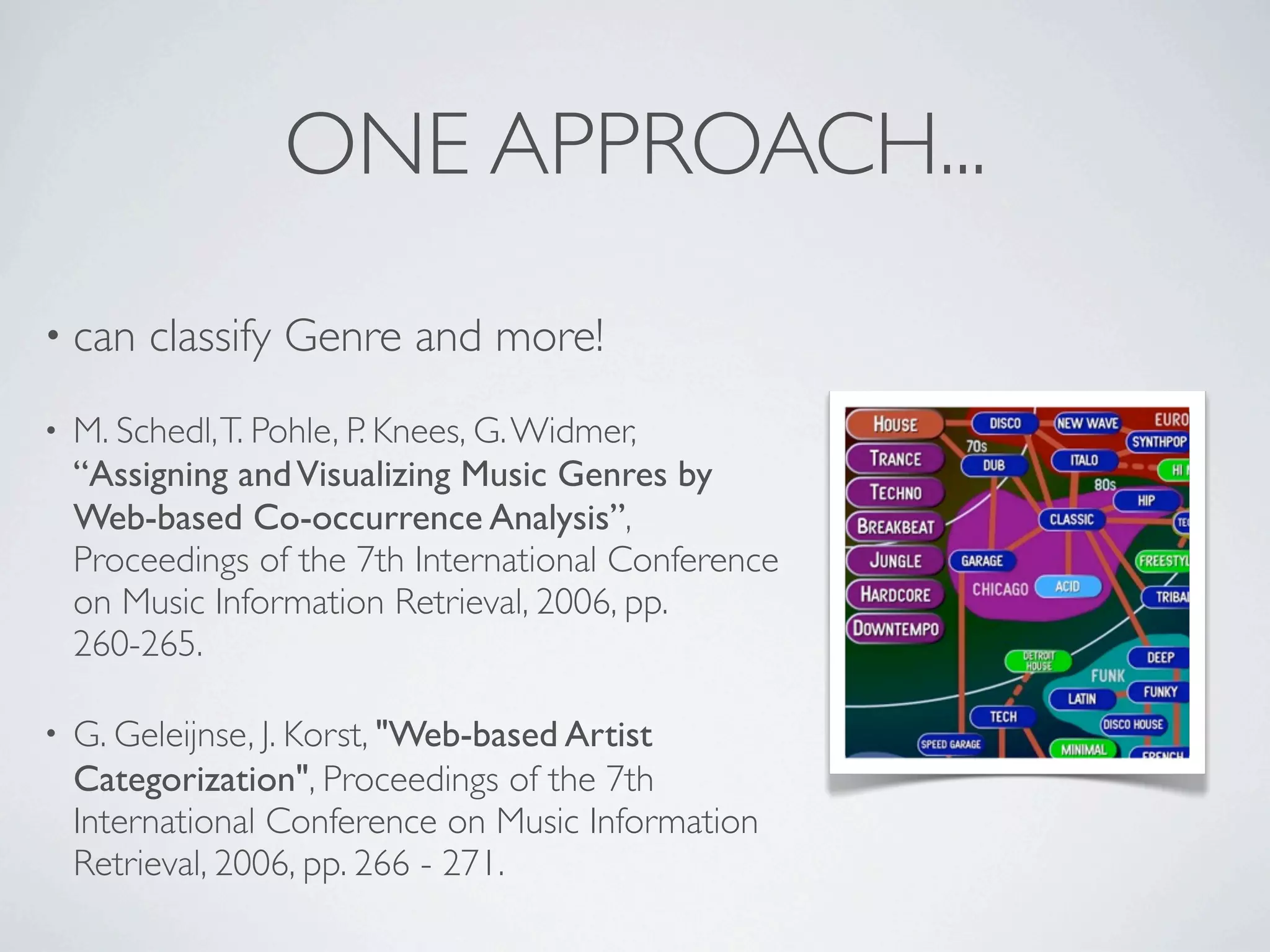 ONE APPROACH...
• can    classify Genre and more!
•   M. Schedl, T. Pohle, P. Knees, G. Widmer,
    “Assigning and Visualizing Music Genres by
    Web-based Co-occurrence Analysis”,
    Proceedings of the 7th International Conference
    on Music Information Retrieval, 2006, pp.
    260-265.

•   G. Geleijnse, J. Korst, "Web-based Artist
    Categorization", Proceedings of the 7th
    International Conference on Music Information
    Retrieval, 2006, pp. 266 - 271.
 