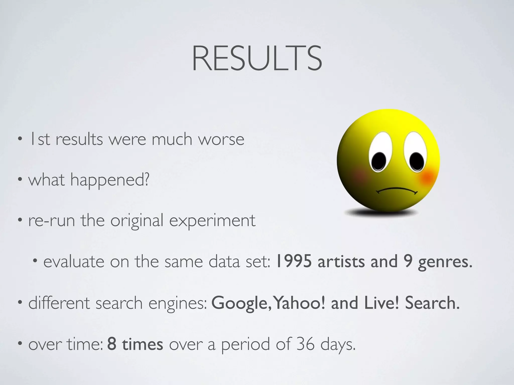 RESULTS

• 1st   results were much worse

• what   happened?

• re-run   the original experiment

  • evaluate   on the same data set: 1995 artists and 9 genres.

• different   search engines: Google,Yahoo! and Live! Search.

• over   time: 8 times over a period of 36 days.
 