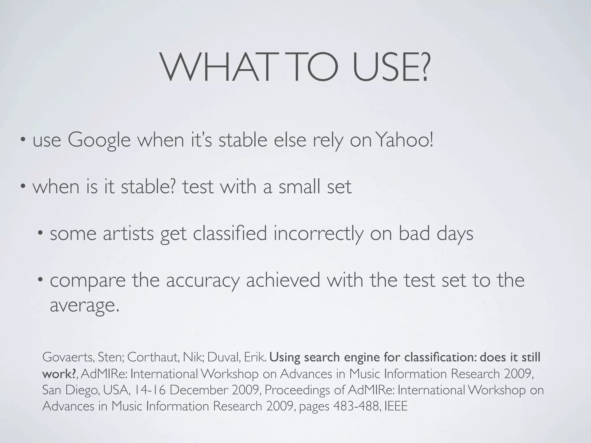 WHAT TO USE?
• use   Google when it’s stable else rely on Yahoo!

• when    is it stable? test with a small set

  • some     artists get classiﬁed incorrectly on bad days

  • compare        the accuracy achieved with the test set to the
   average.

  Govaerts, Sten; Corthaut, Nik; Duval, Erik. Using search engine for classiﬁcation: does it still
  work?, AdMIRe: International Workshop on Advances in Music Information Research 2009,
  San Diego, USA, 14-16 December 2009, Proceedings of AdMIRe: International Workshop on
  Advances in Music Information Research 2009, pages 483-488, IEEE
 