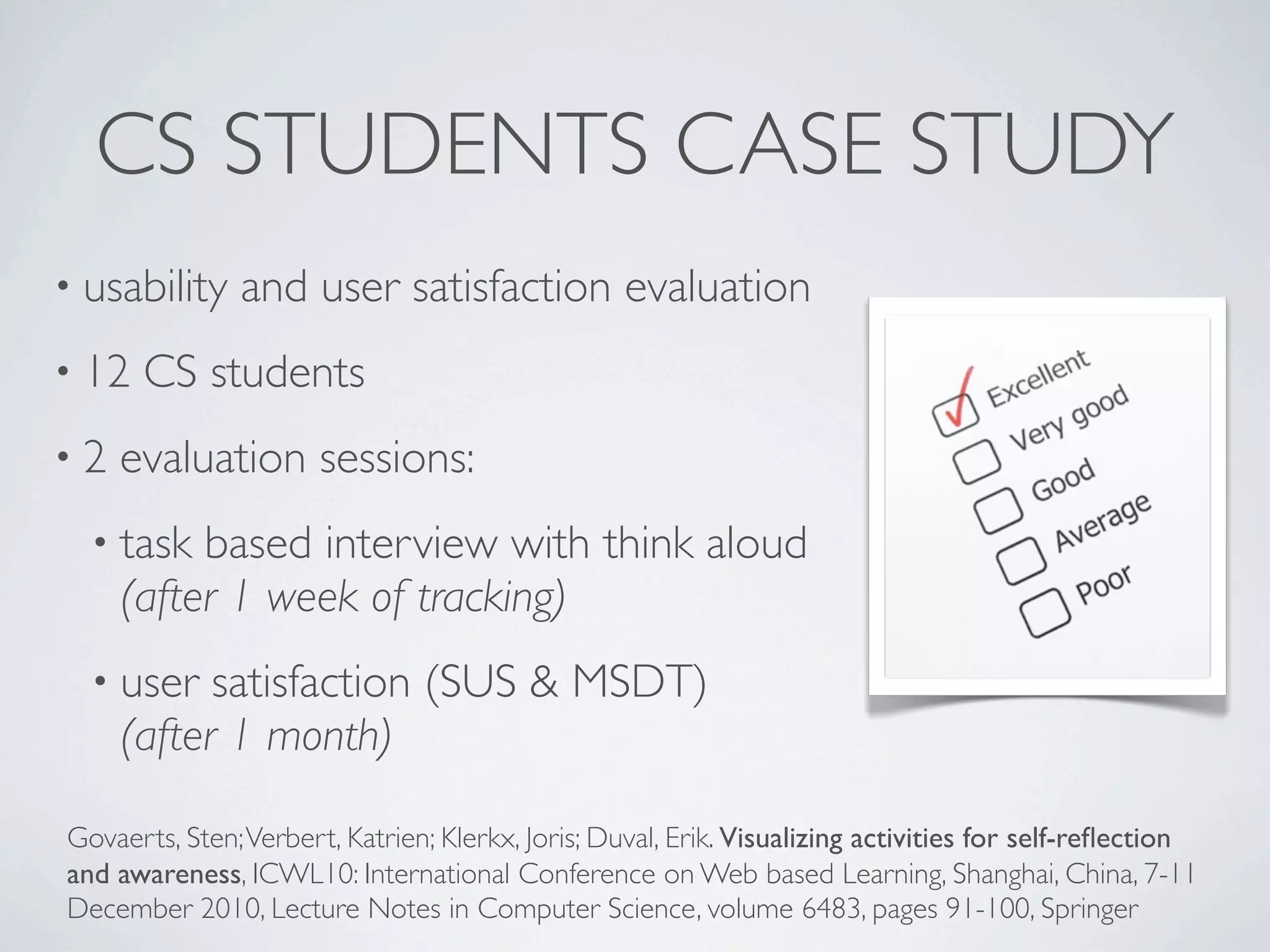 CS STUDENTS CASE STUDY
• usability    and user satisfaction evaluation
• 12   CS students
•2   evaluation sessions:
  • task  based interview with think aloud
     (after 1 week of tracking)
  • user   satisfaction (SUS & MSDT)
     (after 1 month)

Govaerts, Sten; Verbert, Katrien; Klerkx, Joris; Duval, Erik. Visualizing activities for self-reﬂection
and awareness, ICWL10: International Conference on Web based Learning, Shanghai, China, 7-11
December 2010, Lecture Notes in Computer Science, volume 6483, pages 91-100, Springer
 