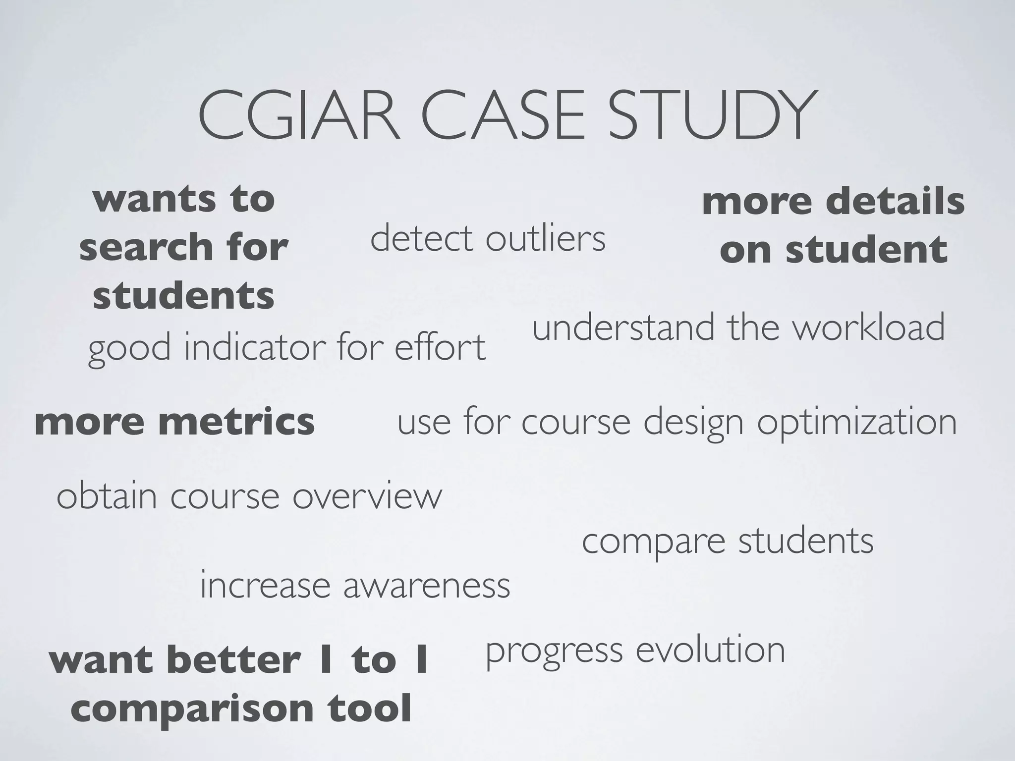 CGIAR CASE STUDY
  wants to                          more details
 search for       detect outliers    on student
  students
 good indicator for effort understand the workload

more metrics       use for course design optimization
obtain course overview
                              compare students
        increase awareness
want better 1 to 1       progress evolution
 comparison tool
 