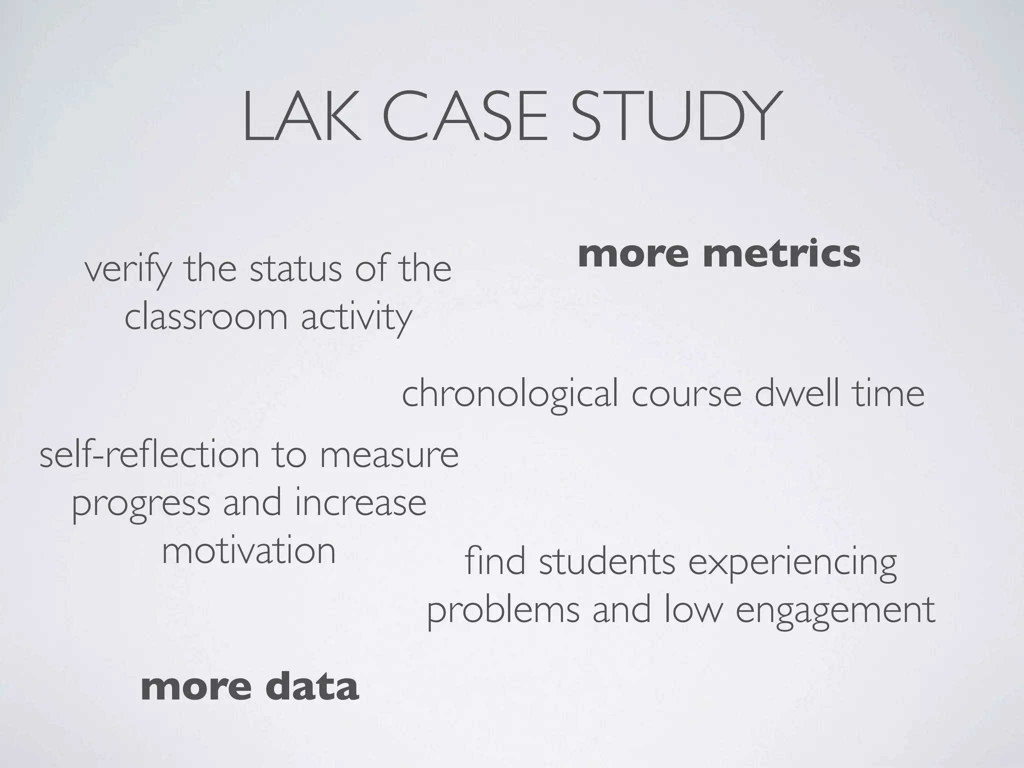 LAK CASE STUDY
  verify the status of the     more metrics
    classroom activity
                      chronological course dwell time
self-reﬂection to measure
  progress and increase
        motivation        ﬁnd students experiencing
                       problems and low engagement
     more data
 