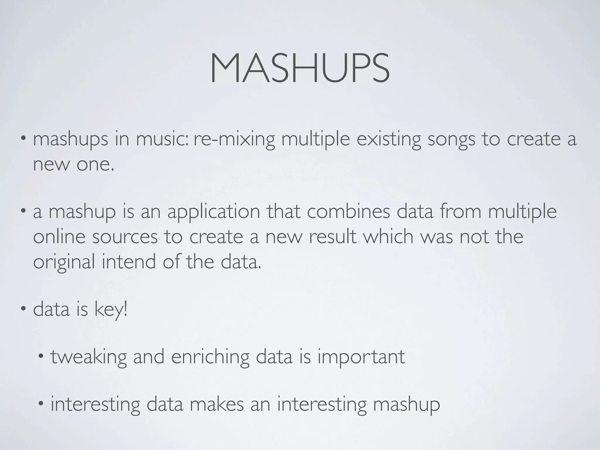 MASHUPS
• mashups     in music: re-mixing multiple existing songs to create a
 new one.

•amashup is an application that combines data from multiple
 online sources to create a new result which was not the
 original intend of the data.

• data   is key!

  • tweaking       and enriching data is important

  • interesting     data makes an interesting mashup
 