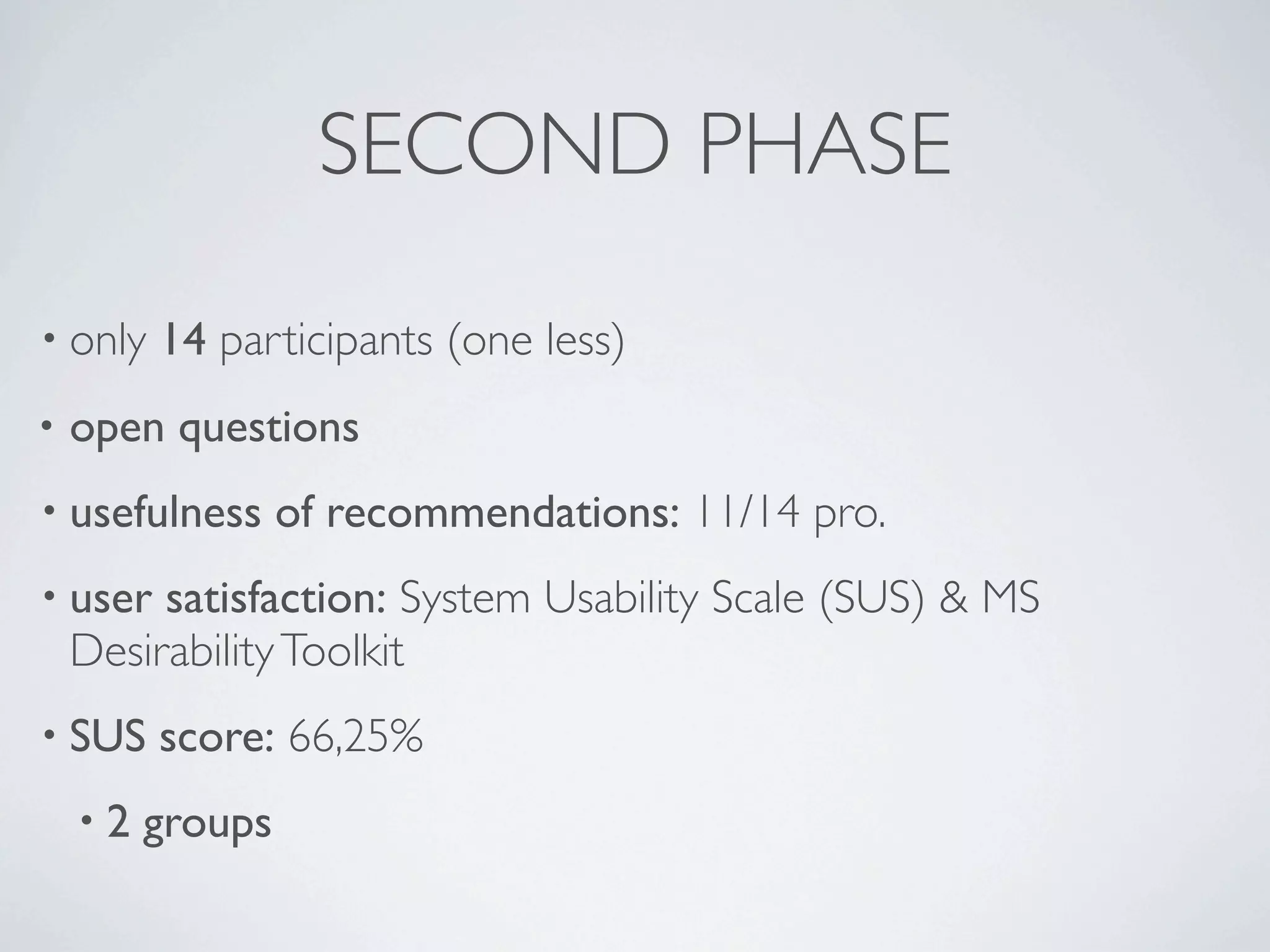 SECOND PHASE
• only   14 participants (one less)
•   open questions
• usefulness      of recommendations: 11/14 pro.
• user   satisfaction: System Usability Scale (SUS) & MS
    Desirability Toolkit
• SUS    score: 66,25%
    •2   groups
 
