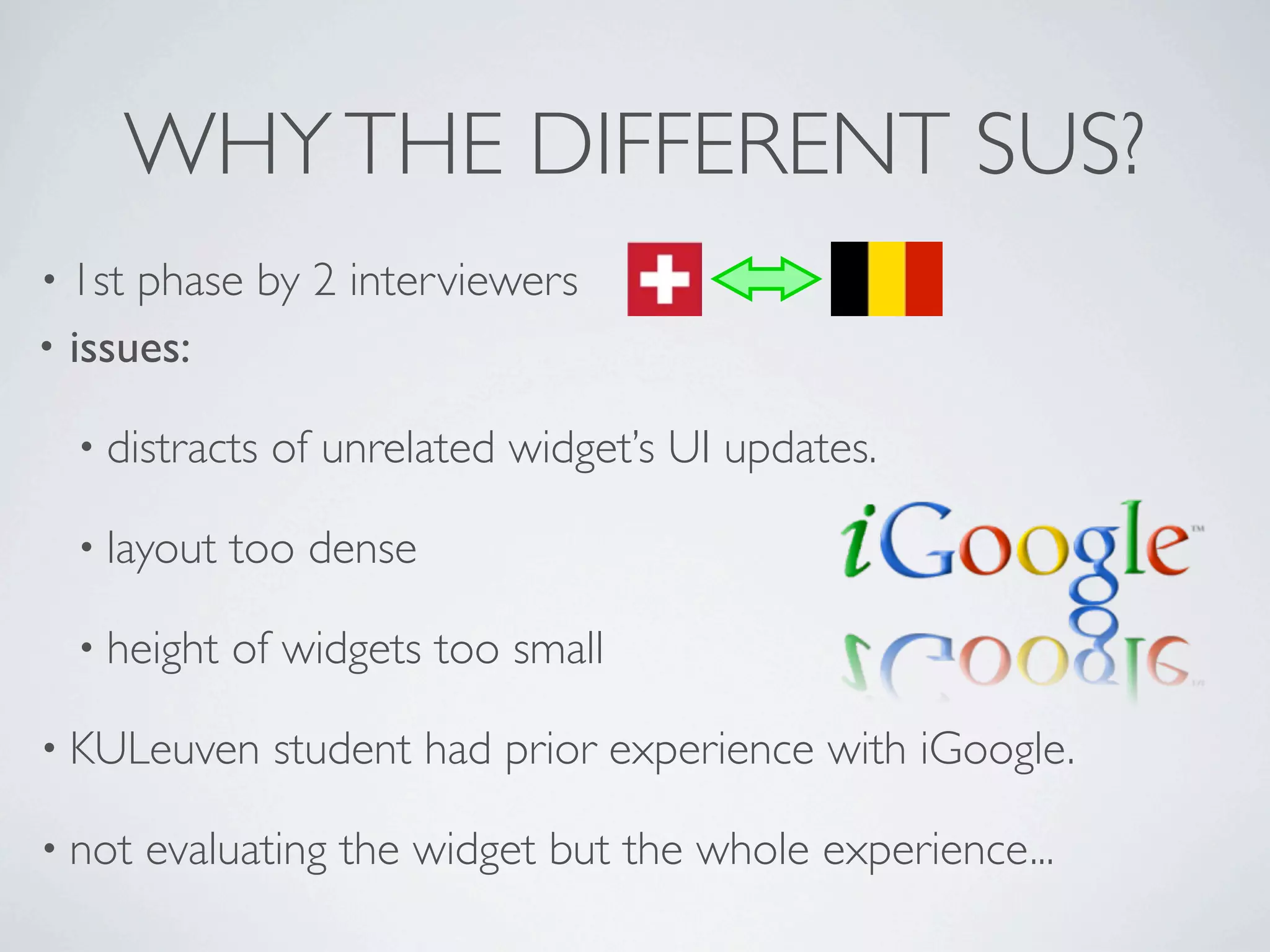 WHY THE DIFFERENT SUS?
• 1st phase by 2 interviewers
• issues:

  • distracts   of unrelated widget’s UI updates.

  • layout   too dense

  • height   of widgets too small

• KULeuven      student had prior experience with iGoogle.

• not   evaluating the widget but the whole experience...
 