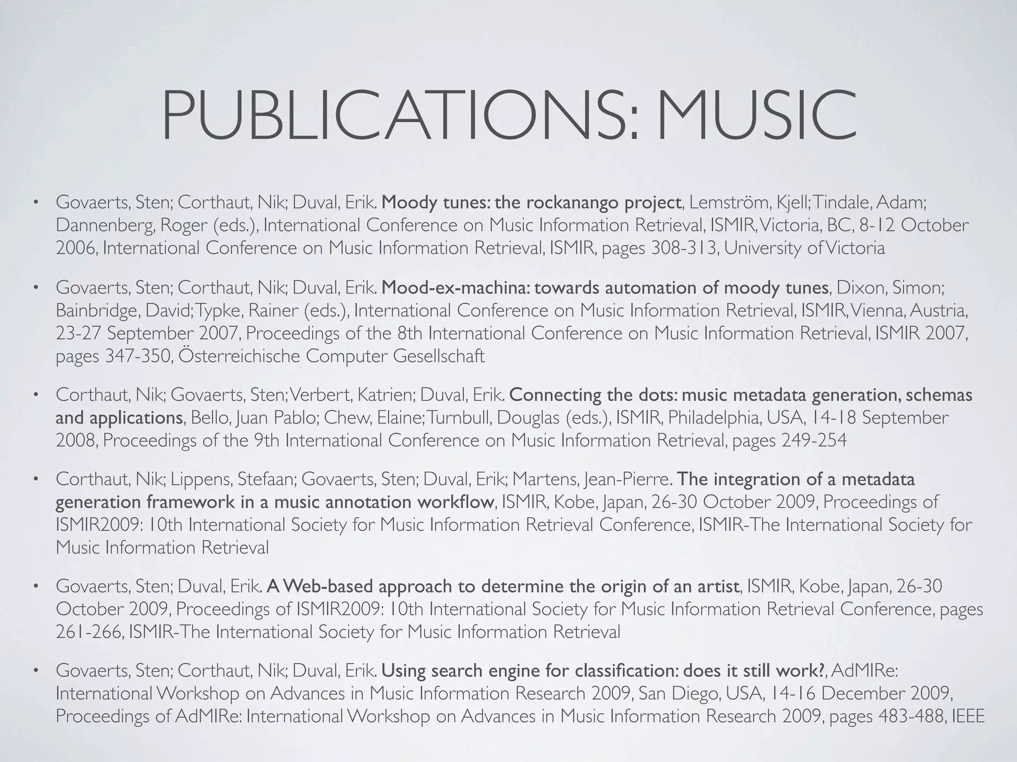 PUBLICATIONS: MUSIC
•   Govaerts, Sten; Corthaut, Nik; Duval, Erik. Moody tunes: the rockanango project, Lemström, Kjell; Tindale, Adam;
    Dannenberg, Roger (eds.), International Conference on Music Information Retrieval, ISMIR, Victoria, BC, 8-12 October
    2006, International Conference on Music Information Retrieval, ISMIR, pages 308-313, University of Victoria
•   Govaerts, Sten; Corthaut, Nik; Duval, Erik. Mood-ex-machina: towards automation of moody tunes, Dixon, Simon;
    Bainbridge, David; Typke, Rainer (eds.), International Conference on Music Information Retrieval, ISMIR, Vienna, Austria,
    23-27 September 2007, Proceedings of the 8th International Conference on Music Information Retrieval, ISMIR 2007,
    pages 347-350, Österreichische Computer Gesellschaft
•   Corthaut, Nik; Govaerts, Sten; Verbert, Katrien; Duval, Erik. Connecting the dots: music metadata generation, schemas
    and applications, Bello, Juan Pablo; Chew, Elaine; Turnbull, Douglas (eds.), ISMIR, Philadelphia, USA, 14-18 September
    2008, Proceedings of the 9th International Conference on Music Information Retrieval, pages 249-254
•   Corthaut, Nik; Lippens, Stefaan; Govaerts, Sten; Duval, Erik; Martens, Jean-Pierre. The integration of a metadata
    generation framework in a music annotation workﬂow, ISMIR, Kobe, Japan, 26-30 October 2009, Proceedings of
    ISMIR2009: 10th International Society for Music Information Retrieval Conference, ISMIR-The International Society for
    Music Information Retrieval
•   Govaerts, Sten; Duval, Erik. A Web-based approach to determine the origin of an artist, ISMIR, Kobe, Japan, 26-30
    October 2009, Proceedings of ISMIR2009: 10th International Society for Music Information Retrieval Conference, pages
    261-266, ISMIR-The International Society for Music Information Retrieval
•   Govaerts, Sten; Corthaut, Nik; Duval, Erik. Using search engine for classiﬁcation: does it still work?, AdMIRe:
    International Workshop on Advances in Music Information Research 2009, San Diego, USA, 14-16 December 2009,
    Proceedings of AdMIRe: International Workshop on Advances in Music Information Research 2009, pages 483-488, IEEE
 