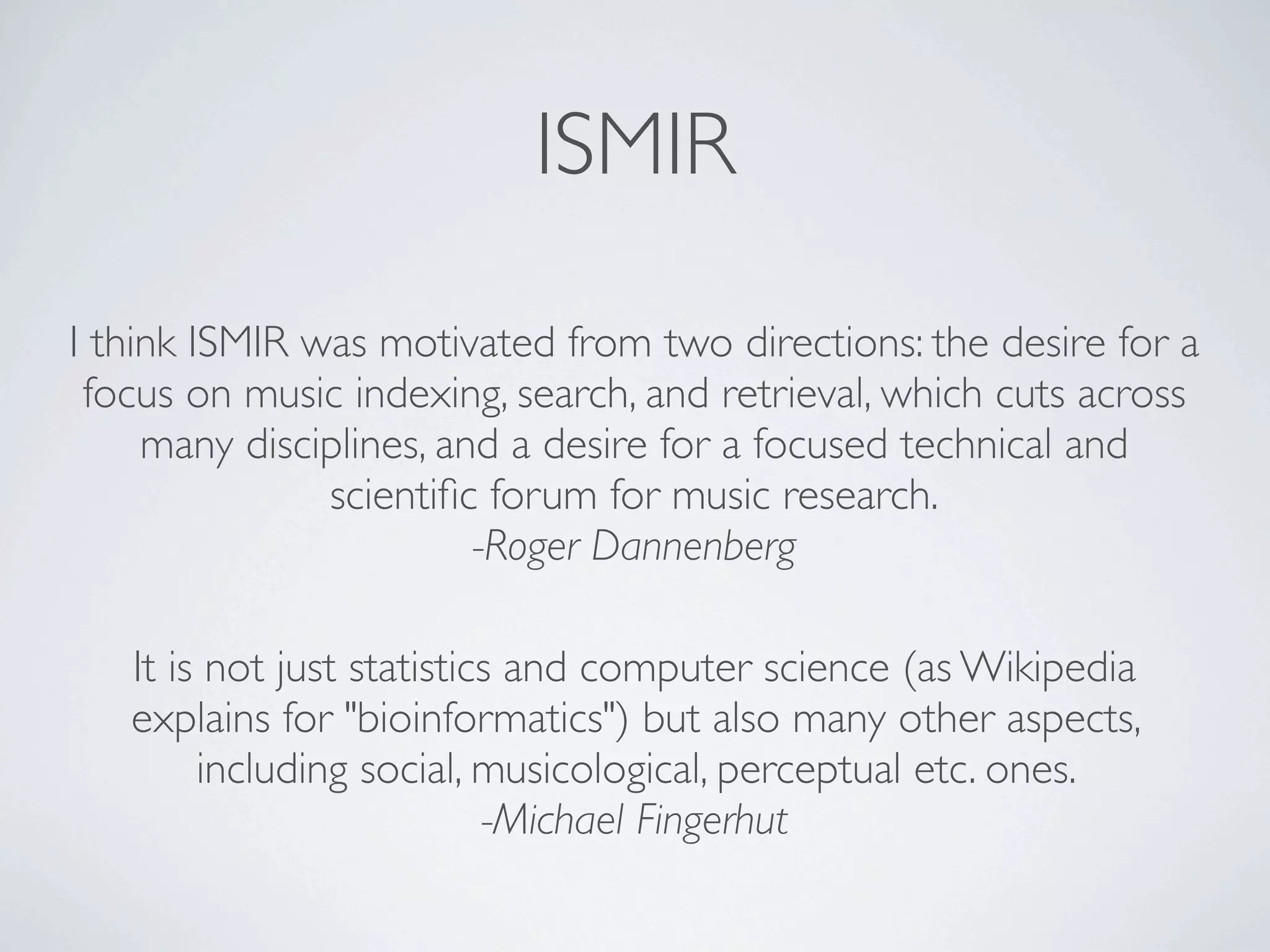 ISMIR

I think ISMIR was motivated from two directions: the desire for a
 focus on music indexing, search, and retrieval, which cuts across
     many disciplines, and a desire for a focused technical and
               scientiﬁc forum for music research.
                         -Roger Dannenberg

   It is not just statistics and computer science (as Wikipedia
   explains for "bioinformatics") but also many other aspects,
        including social, musicological, perceptual etc. ones.
                           -Michael Fingerhut
 