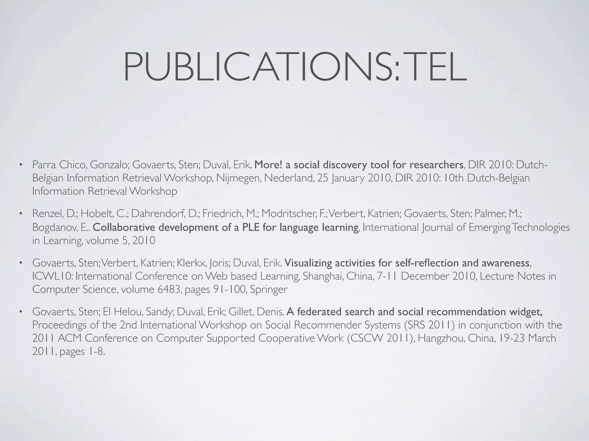 PUBLICATIONS: TEL

•   Parra Chico, Gonzalo; Govaerts, Sten; Duval, Erik. More! a social discovery tool for researchers, DIR 2010: Dutch-
    Belgian Information Retrieval Workshop, Nijmegen, Nederland, 25 January 2010, DIR 2010: 10th Dutch-Belgian
    Information Retrieval Workshop
•   Renzel, D.; Hobelt, C.; Dahrendorf, D.; Friedrich, M.; Modritscher, F.; Verbert, Katrien; Govaerts, Sten; Palmer, M.;
    Bogdanov, E.. Collaborative development of a PLE for language learning, International Journal of Emerging Technologies
    in Learning, volume 5, 2010
•   Govaerts, Sten; Verbert, Katrien; Klerkx, Joris; Duval, Erik. Visualizing activities for self-reﬂection and awareness,
    ICWL10: International Conference on Web based Learning, Shanghai, China, 7-11 December 2010, Lecture Notes in
    Computer Science, volume 6483, pages 91-100, Springer
•   Govaerts, Sten; El Helou, Sandy; Duval, Erik; Gillet, Denis. A federated search and social recommendation widget,
    Proceedings of the 2nd International Workshop on Social Recommender Systems (SRS 2011) in conjunction with the
    2011 ACM Conference on Computer Supported Cooperative Work (CSCW 2011), Hangzhou, China, 19-23 March
    2011, pages 1-8.
 
