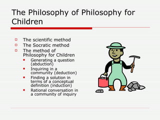 The Philosophy of Philosophy for Children <ul><li>The scientific method </li></ul><ul><li>The Socratic method </li></ul><u...