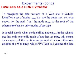 FiVaTech as a SRR Extractor Experiments (cont.) To recognize the data sections of a Web site, FiVaTech identifies a set of nodes n SRRs  that are the outer most set type nodes, i.e. the path from the node n SRRs  to the root of the schema tree has no other nodes of set type.  A special case is when the identified node n SRRs  in the schema tree has only one child node of another set type, this means data records of this section are presented in more than one column of a Web page, while FiVaTech still catches the data . 