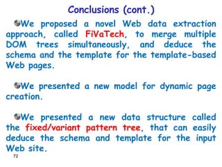Conclusions (cont.) We proposed a novel Web data extraction approach, called  FiVaTech , to merge multiple DOM trees simultaneously, and deduce the schema and the template for the template-based Web pages. We presented a new model for dynamic page creation. We presented a new data structure called the  fixed/variant pattern tree , that can easily deduce the schema and template for the input Web site. 