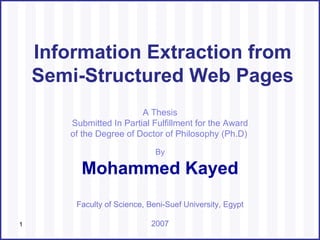 A Thesis Submitted In Partial Fulfillment for the Award of the Degree of Doctor of Philosophy (Ph.D)  ,[object Object],[object Object],Information Extraction from Semi-Structured Web Pages Faculty of Science, Beni-Suef University, Egypt 2007 