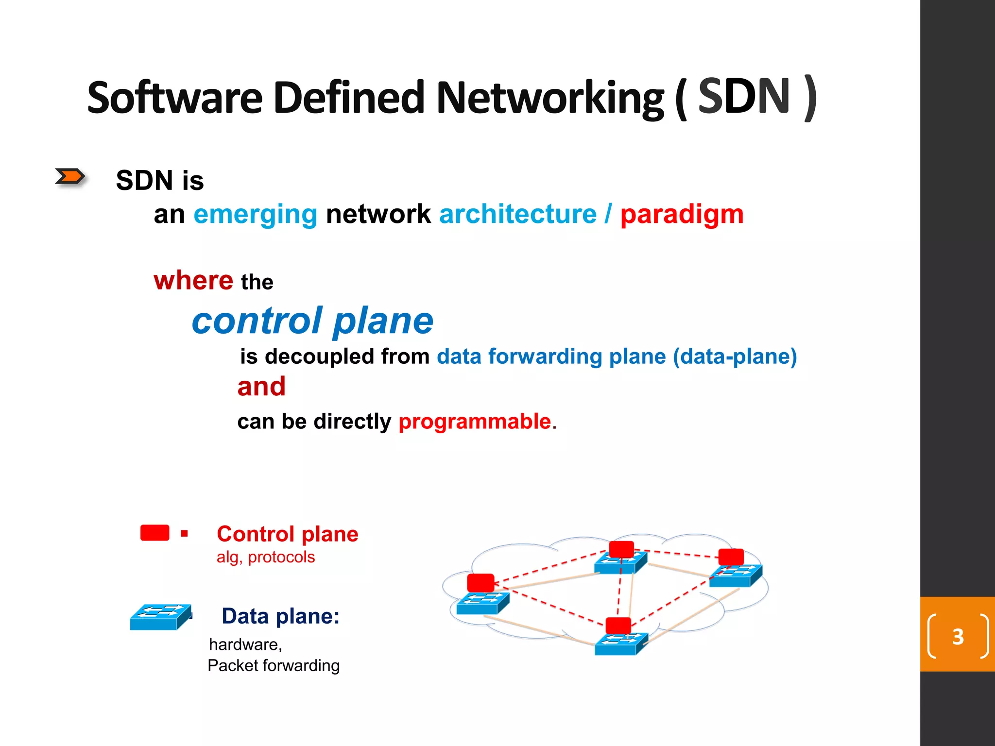 3
SDN is
an emerging network architecture / paradigm
where the
control plane
is decoupled from data forwarding plane (data-plane)
and
can be directly programmable.
Software Defined Networking ( SDN )
 Control plane
alg, protocols
 Data plane:
hardware,
Packet forwarding
 