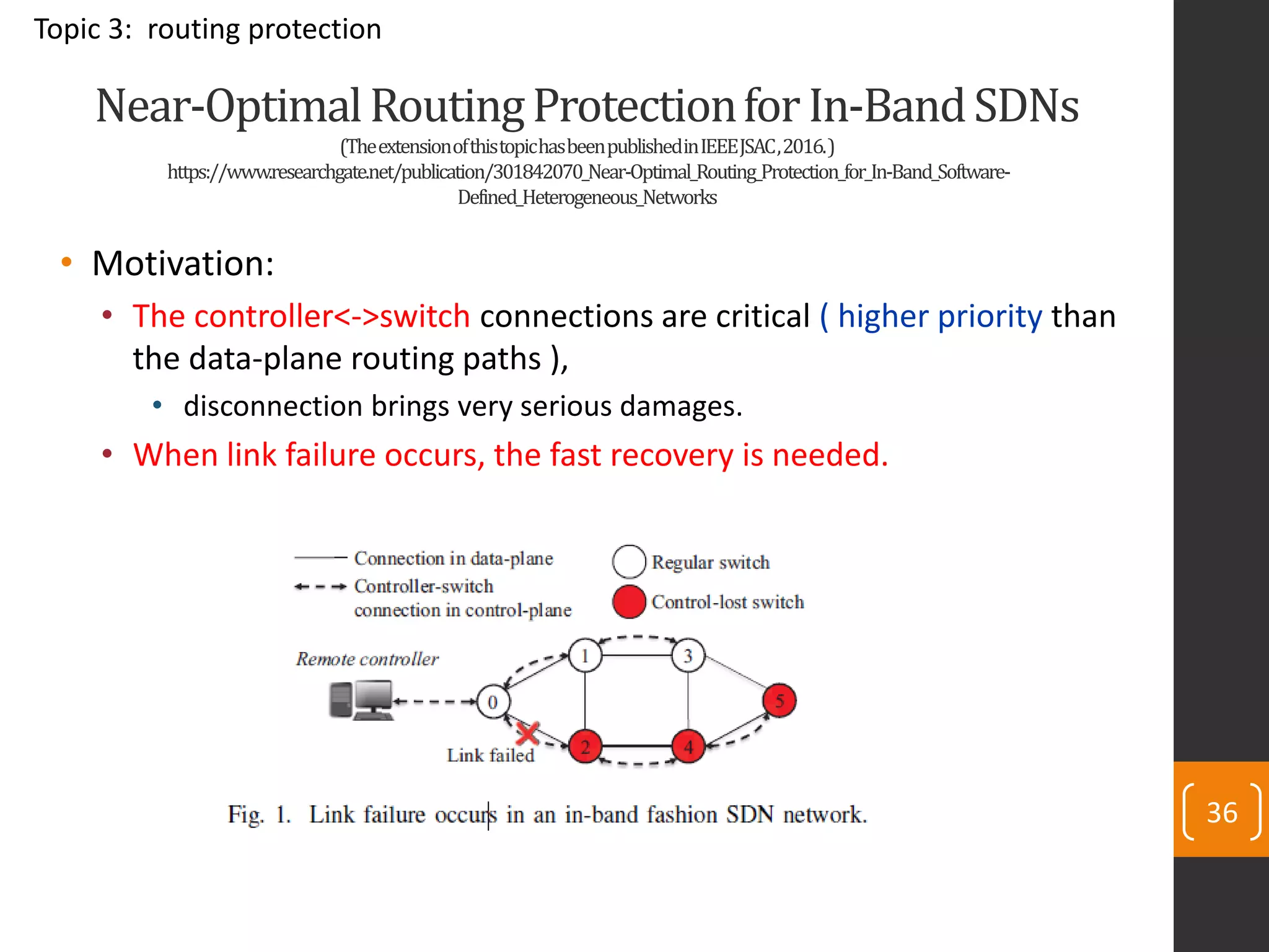 36
Near-OptimalRoutingProtectionforIn-BandSDNs
(TheextensionofthistopichasbeenpublishedinIEEEJSAC,2016.)
https://www.researchgate.net/publication/301842070_Near-Optimal_Routing_Protection_for_In-Band_Software-
Defined_Heterogeneous_Networks
• Motivation:
• The controller<->switch connections are critical ( higher priority than
the data-plane routing paths ),
• disconnection brings very serious damages.
• When link failure occurs, the fast recovery is needed.
Topic 3: routing protection
 